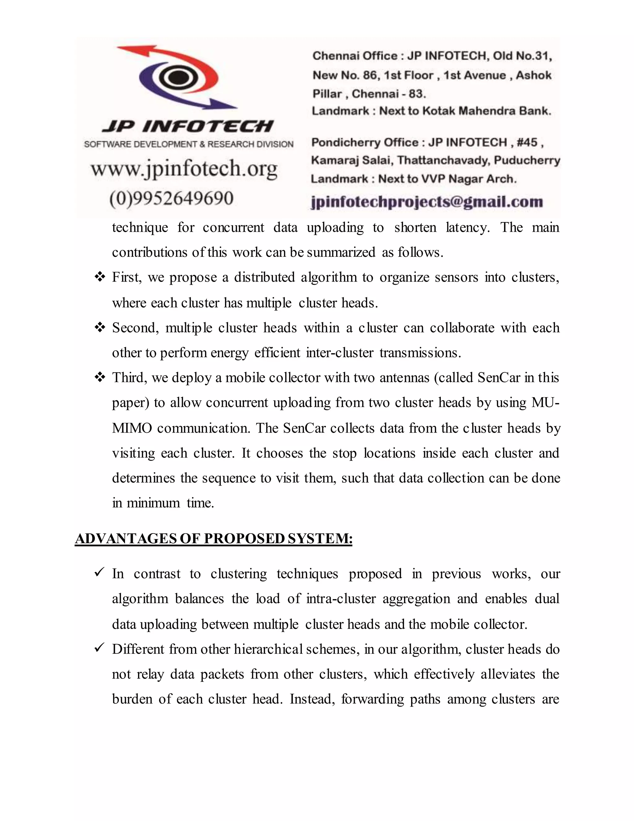 technique for concurrent data uploading to shorten latency. The main
contributions of this work can be summarized as follows.
 First, we propose a distributed algorithm to organize sensors into clusters,
where each cluster has multiple cluster heads.
 Second, multiple cluster heads within a cluster can collaborate with each
other to perform energy efficient inter-cluster transmissions.
 Third, we deploy a mobile collector with two antennas (called SenCar in this
paper) to allow concurrent uploading from two cluster heads by using MU-
MIMO communication. The SenCar collects data from the cluster heads by
visiting each cluster. It chooses the stop locations inside each cluster and
determines the sequence to visit them, such that data collection can be done
in minimum time.
ADVANTAGES OF PROPOSED SYSTEM:
 In contrast to clustering techniques proposed in previous works, our
algorithm balances the load of intra-cluster aggregation and enables dual
data uploading between multiple cluster heads and the mobile collector.
 Different from other hierarchical schemes, in our algorithm, cluster heads do
not relay data packets from other clusters, which effectively alleviates the
burden of each cluster head. Instead, forwarding paths among clusters are
 