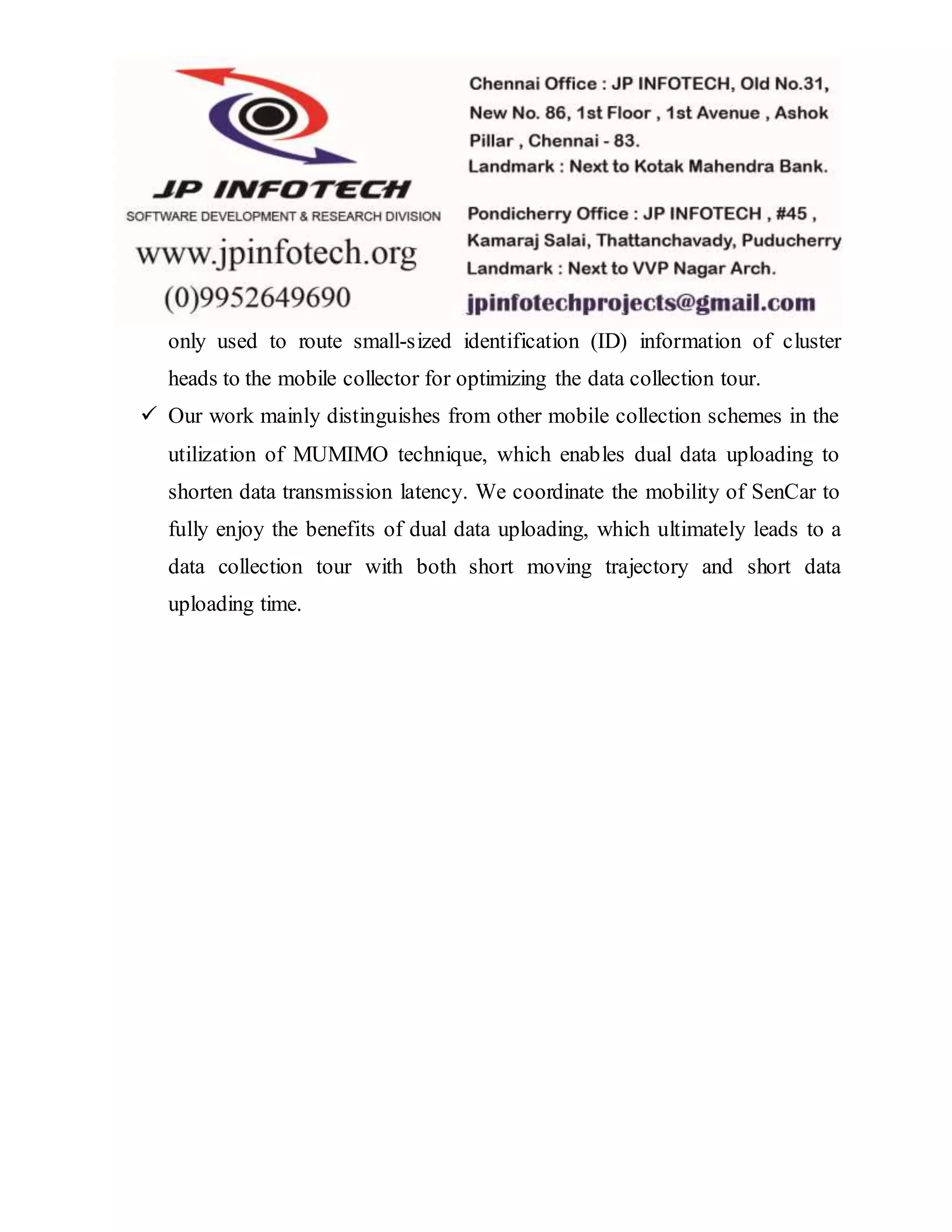 only used to route small-sized identification (ID) information of cluster
heads to the mobile collector for optimizing the data collection tour.
 Our work mainly distinguishes from other mobile collection schemes in the
utilization of MUMIMO technique, which enables dual data uploading to
shorten data transmission latency. We coordinate the mobility of SenCar to
fully enjoy the benefits of dual data uploading, which ultimately leads to a
data collection tour with both short moving trajectory and short data
uploading time.
 