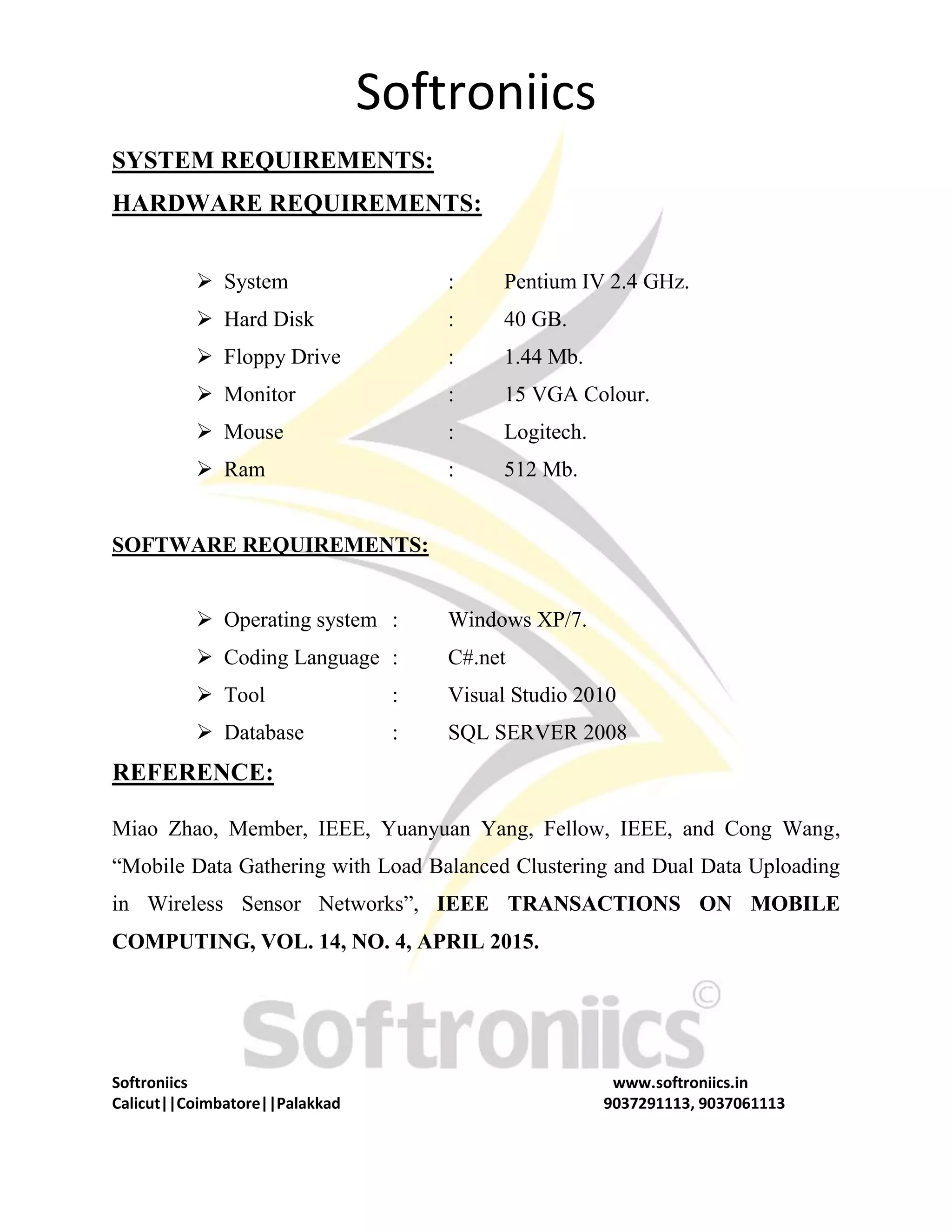 Softroniics Softroniics www.softroniics.in Calicut||Coimbatore||Palakkad 9037291113, 9037061113 SYSTEM REQUIREMENTS: HARDWARE REQUIREMENTS:  System : Pentium IV 2.4 GHz.  Hard Disk : 40 GB.  Floppy Drive : 1.44 Mb.  Monitor : 15 VGA Colour.  Mouse : Logitech.  Ram : 512 Mb. SOFTWARE REQUIREMENTS:  Operating system : Windows XP/7.  Coding Language : C#.net  Tool : Visual Studio 2010  Database : SQL SERVER 2008 REFERENCE: Miao Zhao, Member, IEEE, Yuanyuan Yang, Fellow, IEEE, and Cong Wang, “Mobile Data Gathering with Load Balanced Clustering and Dual Data Uploading in Wireless Sensor Networks”, IEEE TRANSACTIONS ON MOBILE COMPUTING, VOL. 14, NO. 4, APRIL 2015. 