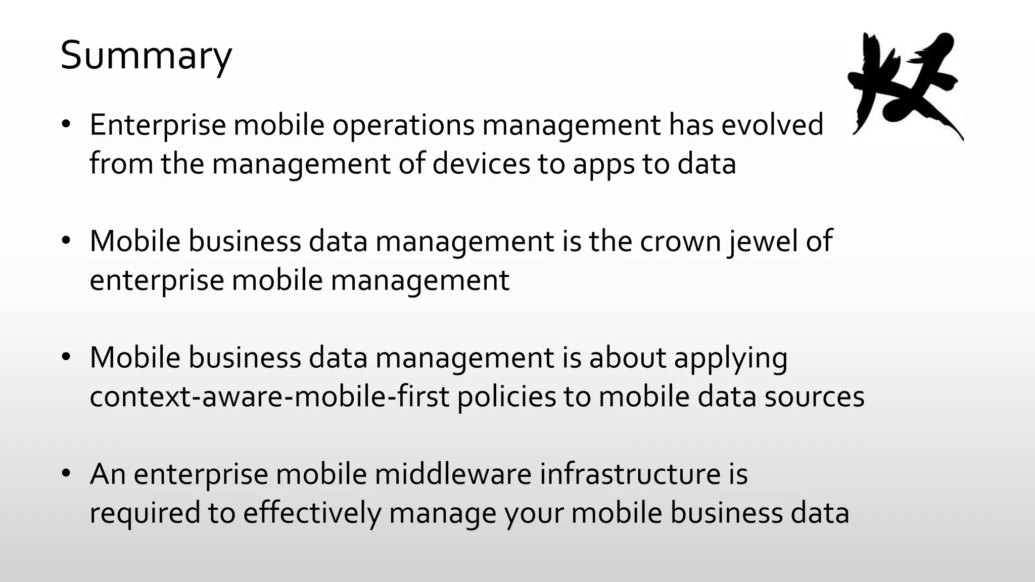 Summary
• Enterprise mobile operations management has evolved
from the management of devices to apps to data
• Mobile business data management is the crown jewel of
enterprise mobile management
• Mobile business data management is about applying
context-aware-mobile-first policies to mobile data sources
• An enterprise mobile middleware infrastructure is
required to effectively manage your mobile business data

 