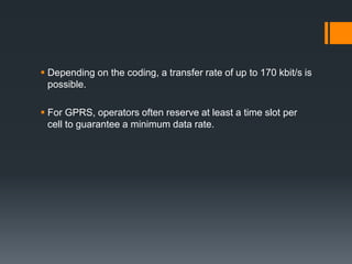  Depending on the coding, a transfer rate of up to 170 kbit/s is
possible.
 For GPRS, operators often reserve at least a time slot per
cell to guarantee a minimum data rate.
 