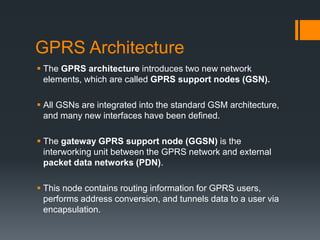 GPRS Architecture
 The GPRS architecture introduces two new network
elements, which are called GPRS support nodes (GSN).
 All GSNs are integrated into the standard GSM architecture,
and many new interfaces have been defined.
 The gateway GPRS support node (GGSN) is the
interworking unit between the GPRS network and external
packet data networks (PDN).
 This node contains routing information for GPRS users,
performs address conversion, and tunnels data to a user via
encapsulation.
 
