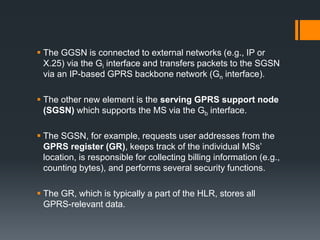  The GGSN is connected to external networks (e.g., IP or
X.25) via the Gi interface and transfers packets to the SGSN
via an IP-based GPRS backbone network (Gn interface).
 The other new element is the serving GPRS support node
(SGSN) which supports the MS via the Gb interface.
 The SGSN, for example, requests user addresses from the
GPRS register (GR), keeps track of the individual MSs’
location, is responsible for collecting billing information (e.g.,
counting bytes), and performs several security functions.
 The GR, which is typically a part of the HLR, stores all
GPRS-relevant data.
 