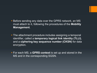  Before sending any data over the GPRS network, an MS
must attach to it, following the procedures of the Mobility
Management.
 The attachment procedure includes assigning a temporal
identifier, called a temporary logical link identity (TLLI),
and a ciphering key sequence number (CKSN) for data
encryption.
 For each MS, a GPRS context is set up and stored in the
MS and in the corresponding SGSN.
 