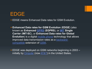 EDGE
 EDGE means Enhanced Data rates for GSM Evolution.
 Enhanced Data rates for GSM Evolution (EDGE) (also
known as Enhanced GPRS (EGPRS), or IMT Single
Carrier (IMT-SC), or Enhanced Data rates for Global
Evolution) is a digital mobile phone technology that allows
improved data transmission rates as a backward-
compatible extension of GSM.
 EDGE was deployed on GSM networks beginning in 2003 –
initially by Cingular (now AT&T) in the United States.
 