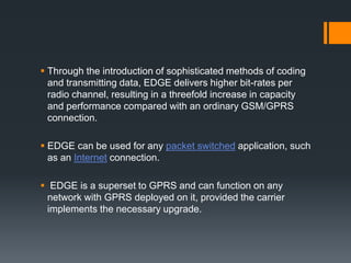  Through the introduction of sophisticated methods of coding
and transmitting data, EDGE delivers higher bit-rates per
radio channel, resulting in a threefold increase in capacity
and performance compared with an ordinary GSM/GPRS
connection.
 EDGE can be used for any packet switched application, such
as an Internet connection.
 EDGE is a superset to GPRS and can function on any
network with GPRS deployed on it, provided the carrier
implements the necessary upgrade.
 
