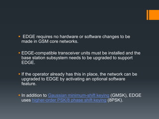  EDGE requires no hardware or software changes to be
made in GSM core networks.
 EDGE-compatible transceiver units must be installed and the
base station subsystem needs to be upgraded to support
EDGE.
 If the operator already has this in place, the network can be
upgraded to EDGE by activating an optional software
feature.
 In addition to Gaussian minimum-shift keying (GMSK), EDGE
uses higher-order PSK/8 phase shift keying (8PSK).
 