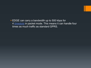  EDGE can carry a bandwidth up to 500 kbps for
4 timeslots in packet mode. This means it can handle four
times as much traffic as standard GPRS.
 