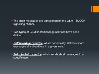  The short messages are transported on the GSM - SDCCH
signalling channel.
 Two types of GSM short message services have been
defined:
 Cell broadcast service, which periodically delivers short
messages all subscribers in a given area.
 Point to Point service, which sends short messages to a
specific user.
 