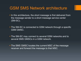 GSM SMS Network architecture
 In this architecture, the short message is first delivered from
the message sender to a short message service center
(SM-SC).
 The SM-SC is connected to GSM network through a specific
GSM GMSC.
 The SM-SC may connect to several GSM networks and to
several SMS GMSCs in a GSM network.
 The SMS GMSC locates the current MSC of the message
receiver and forward the message to that MSC.
 