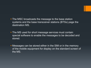  The MSC broadcasts the message to the base station
systems and the base transceiver stations (BTSs) page the
destination MS.
 The MS used for short message services must contain
special software to enable the messages to be decoded and
stored.
 Messages can be stored either in the SIM or in the memory
of the mobile equipment for display on the standard screen of
the MS.
 