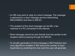  An MS may send or reply to a short message. The message
is delivered to a short message service interworking
MSC(IWMSC) and then to SM-SC.
 The recipient of the short message can be MS, a fax
machine or a PC connected to the Internet.
 Short message cannot be sent directly from the sender to the
recipient without passing through the SM-SC.
 To simplify generation of short message in MS Predictive text
input algorithms installed in MS reduce the number of input
keystrokes by predicting the next word the user will generate.
 
