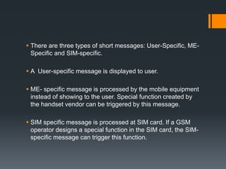  There are three types of short messages: User-Specific, ME-
Specific and SIM-specific.
 A User-specific message is displayed to user.
 ME- specific message is processed by the mobile equipment
instead of showing to the user. Special function created by
the handset vendor can be triggered by this message.
 SIM specific message is processed at SIM card. If a GSM
operator designs a special function in the SIM card, the SIM-
specific message can trigger this function.
 