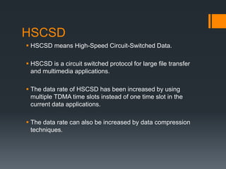 HSCSD
 HSCSD means High-Speed Circuit-Switched Data.
 HSCSD is a circuit switched protocol for large file transfer
and multimedia applications.
 The data rate of HSCSD has been increased by using
multiple TDMA time slots instead of one time slot in the
current data applications.
 The data rate can also be increased by data compression
techniques.
 