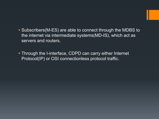  Subscribers(M-ES) are able to connect through the MDBS to
the internet via intermediate systems(MD-IS), which act as
servers and routers.
 Through the I-interface, CDPD can carry either Internet
Protocol(IP) or OSI connectionless protocol traffic.
 