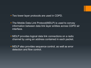  Two lower layer protocols are used in CDPD.
 The Mobile Data Link Protocol(MDLP) is used to convey
information between data link layer entities across CDPD air
interface.
 MDLP provides logical data link connections on a radio
channel by using an address contained in each packet.
 MDLP also provides sequence control, as well as error
detection and flow control.
 
