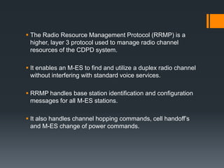  The Radio Resource Management Protocol (RRMP) is a
higher, layer 3 protocol used to manage radio channel
resources of the CDPD system.
 It enables an M-ES to find and utilize a duplex radio channel
without interfering with standard voice services.
 RRMP handles base station identification and configuration
messages for all M-ES stations.
 It also handles channel hopping commands, cell handoff’s
and M-ES change of power commands.
 