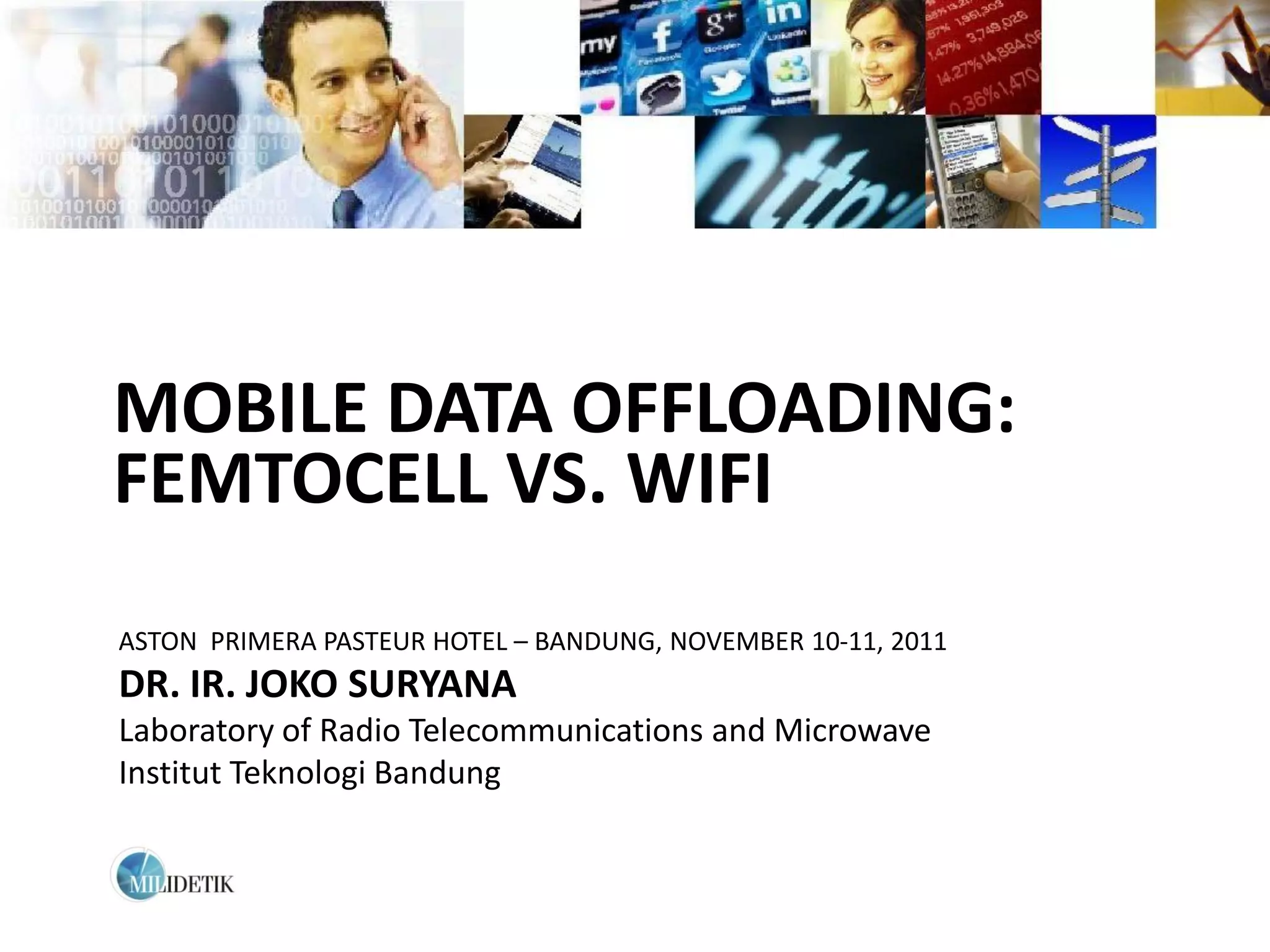 MOBILE DATA OFFLOADING:
FEMTOCELL VS. WIFI
ASTON PRIMERA PASTEUR HOTEL – BANDUNG, NOVEMBER 10-11, 2011
DR. IR. JOKO SURYANA
Laboratory of Radio Telecommunications and Microwave
Institut Teknologi Bandung
 