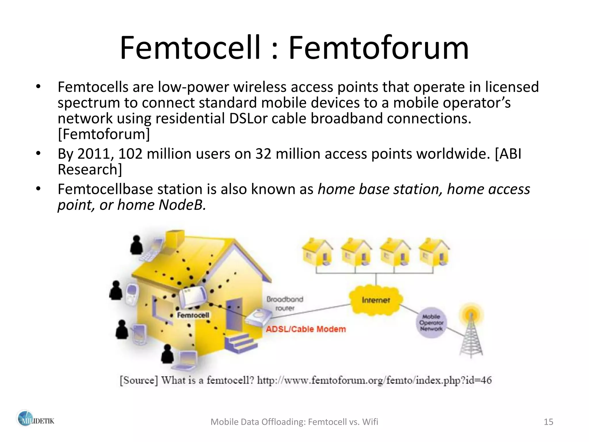 Femtocell : Femtoforum
• Femtocells are low-power wireless access points that operate in licensed
  spectrum to connect standard mobile devices to a mobile operator’s
  network using residential DSLor cable broadband connections.
  [Femtoforum]
• By 2011, 102 million users on 32 million access points worldwide. [ABI
  Research]
• Femtocellbase station is also known as home base station, home access
  point, or home NodeB.




                         Mobile Data Offloading: Femtocell vs. Wifi          15
 