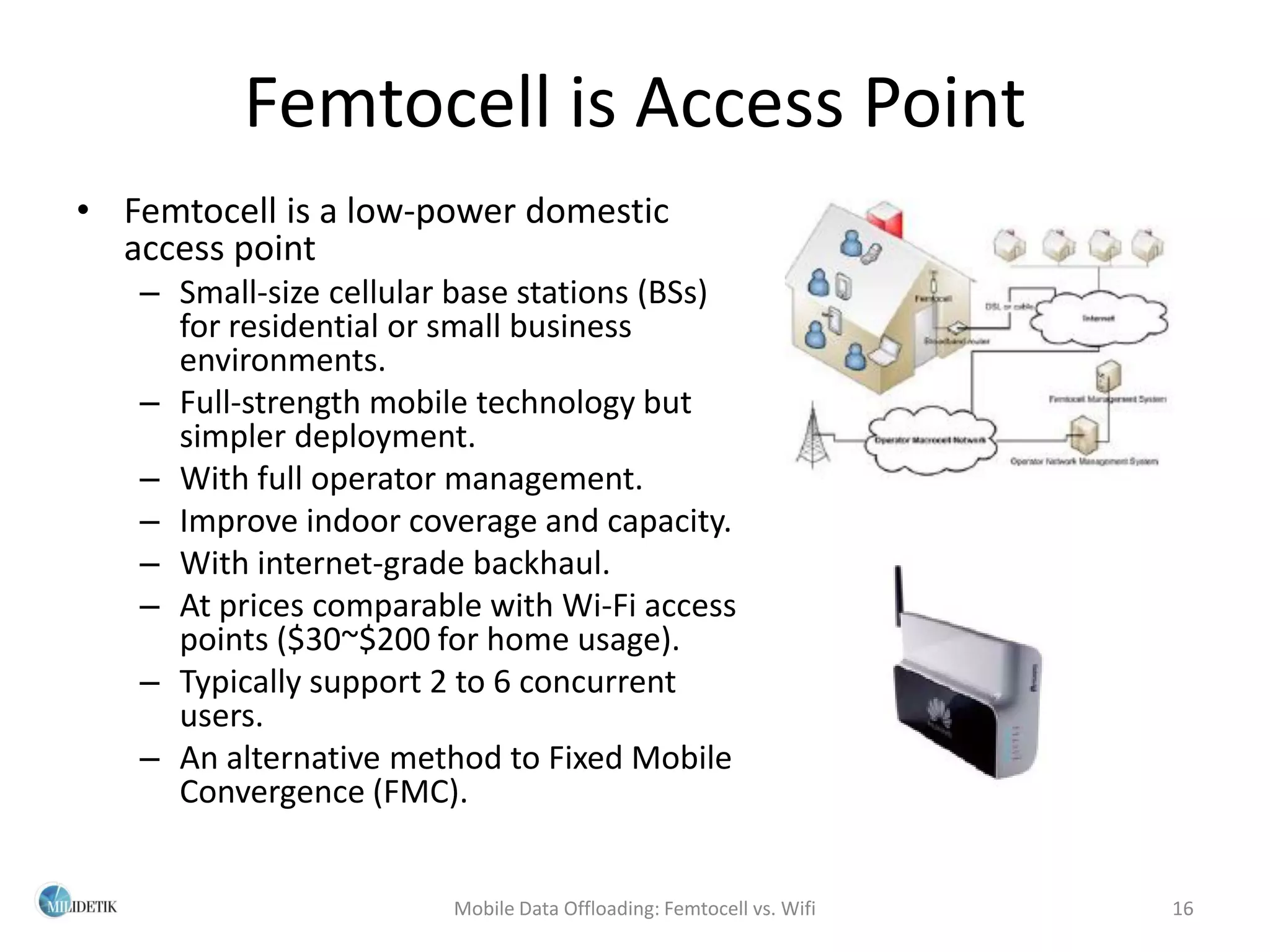Femtocell is Access Point
• Femtocell is a low-power domestic
  access point
   – Small-size cellular base stations (BSs)
     for residential or small business
     environments.
   – Full-strength mobile technology but
     simpler deployment.
   – With full operator management.
   – Improve indoor coverage and capacity.
   – With internet-grade backhaul.
   – At prices comparable with Wi-Fi access
     points ($30~$200 for home usage).
   – Typically support 2 to 6 concurrent
     users.
   – An alternative method to Fixed Mobile
     Convergence (FMC).


                        Mobile Data Offloading: Femtocell vs. Wifi   16
 