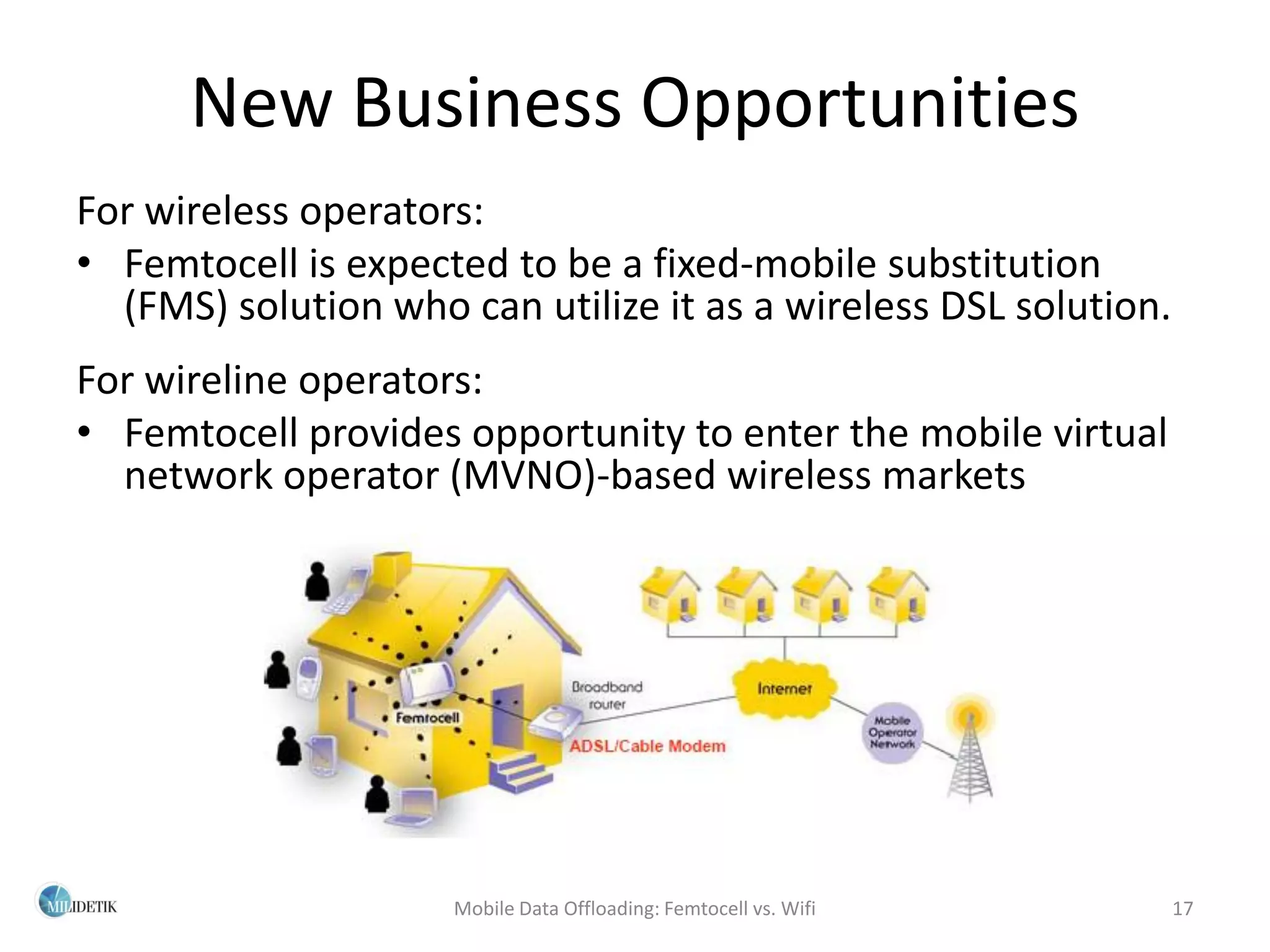 New Business Opportunities
For wireless operators:
• Femtocell is expected to be a fixed-mobile substitution
  (FMS) solution who can utilize it as a wireless DSL solution.
For wireline operators:
• Femtocell provides opportunity to enter the mobile virtual
  network operator (MVNO)-based wireless markets




                     Mobile Data Offloading: Femtocell vs. Wifi   17
 