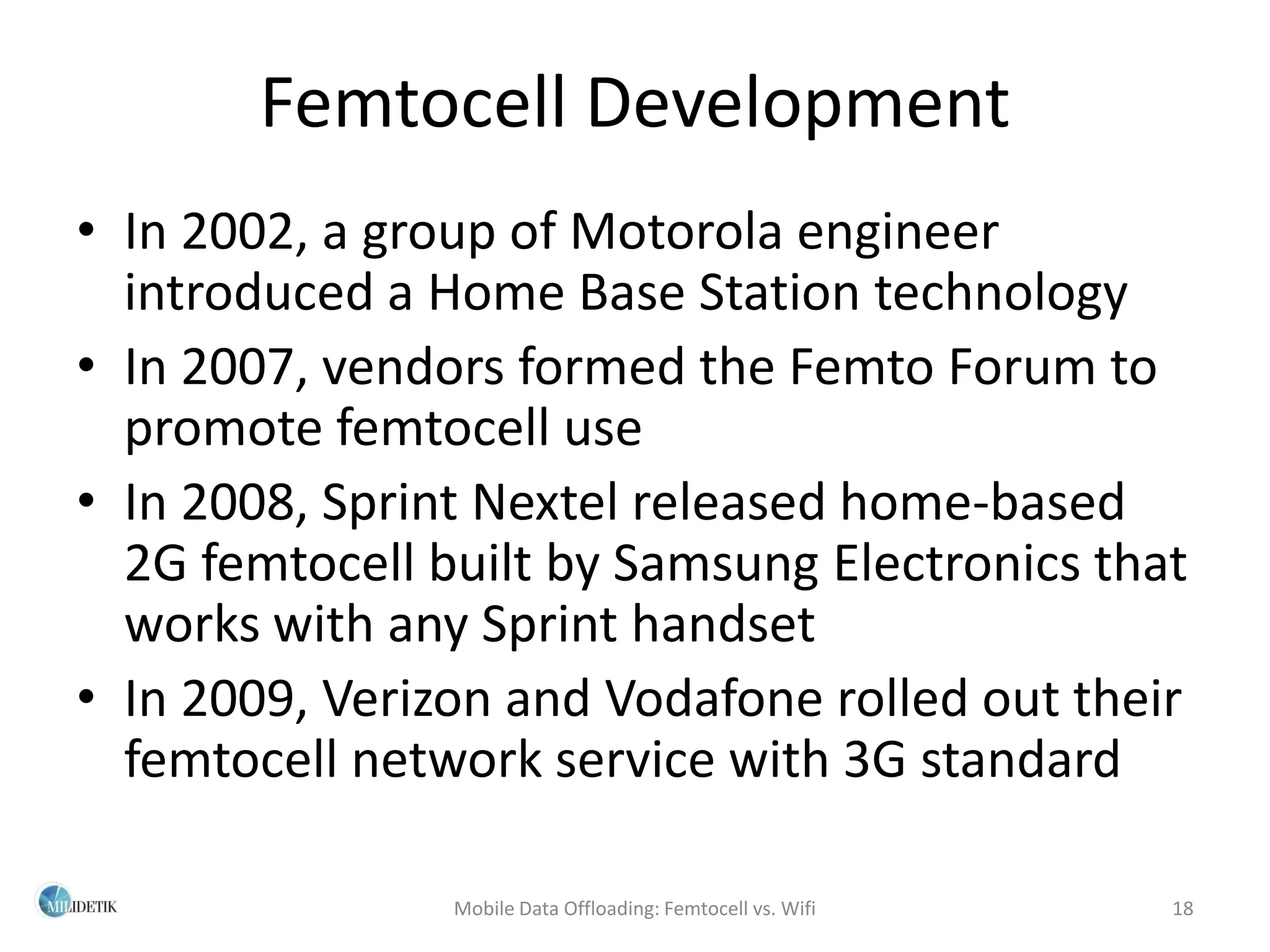 Femtocell Development
• In 2002, a group of Motorola engineer
  introduced a Home Base Station technology
• In 2007, vendors formed the Femto Forum to
  promote femtocell use
• In 2008, Sprint Nextel released home-based
  2G femtocell built by Samsung Electronics that
  works with any Sprint handset
• In 2009, Verizon and Vodafone rolled out their
  femtocell network service with 3G standard

                Mobile Data Offloading: Femtocell vs. Wifi   18
 