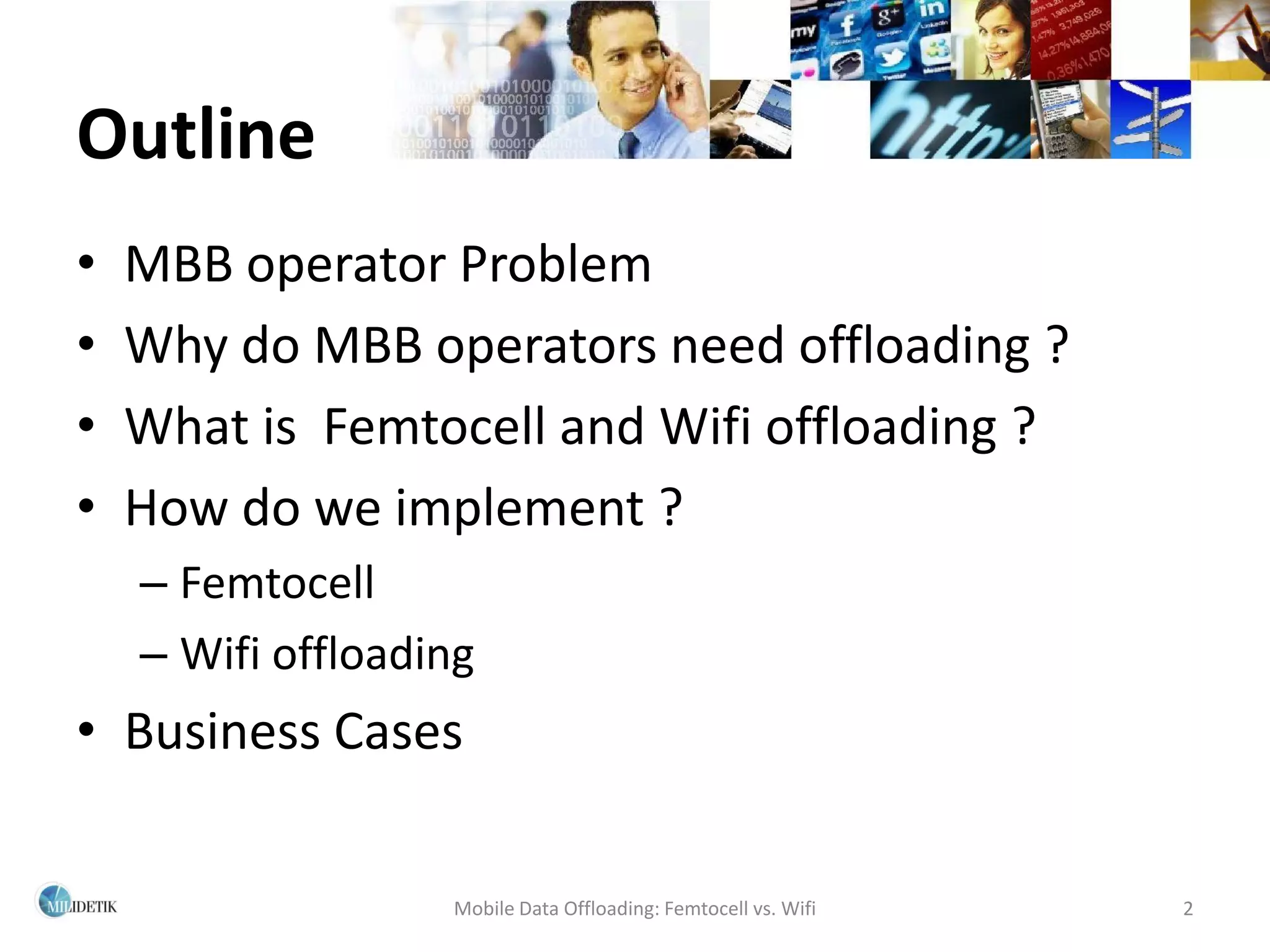 Outline
•   MBB operator Problem
•   Why do MBB operators need offloading ?
•   What is Femtocell and Wifi offloading ?
•   How do we implement ?
    – Femtocell
    – Wifi offloading
• Business Cases

                   Mobile Data Offloading: Femtocell vs. Wifi   2
 