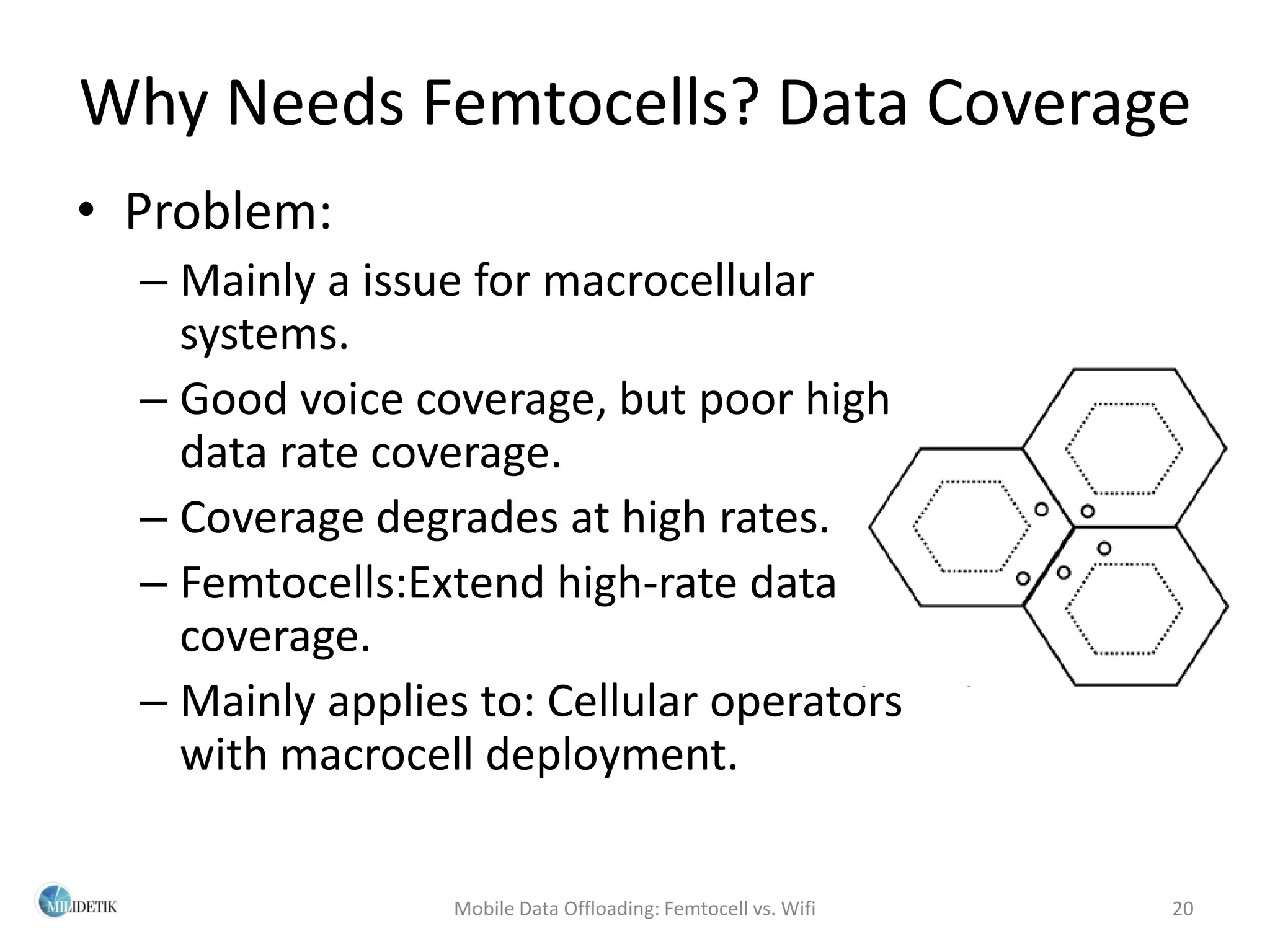 Why Needs Femtocells? Data Coverage
• Problem:
  – Mainly a issue for macrocellular
    systems.
  – Good voice coverage, but poor high
    data rate coverage.
  – Coverage degrades at high rates.
  – Femtocells:Extend high-rate data
    coverage.
  – Mainly applies to: Cellular operators
    with macrocell deployment.

                  Mobile Data Offloading: Femtocell vs. Wifi   20
 
