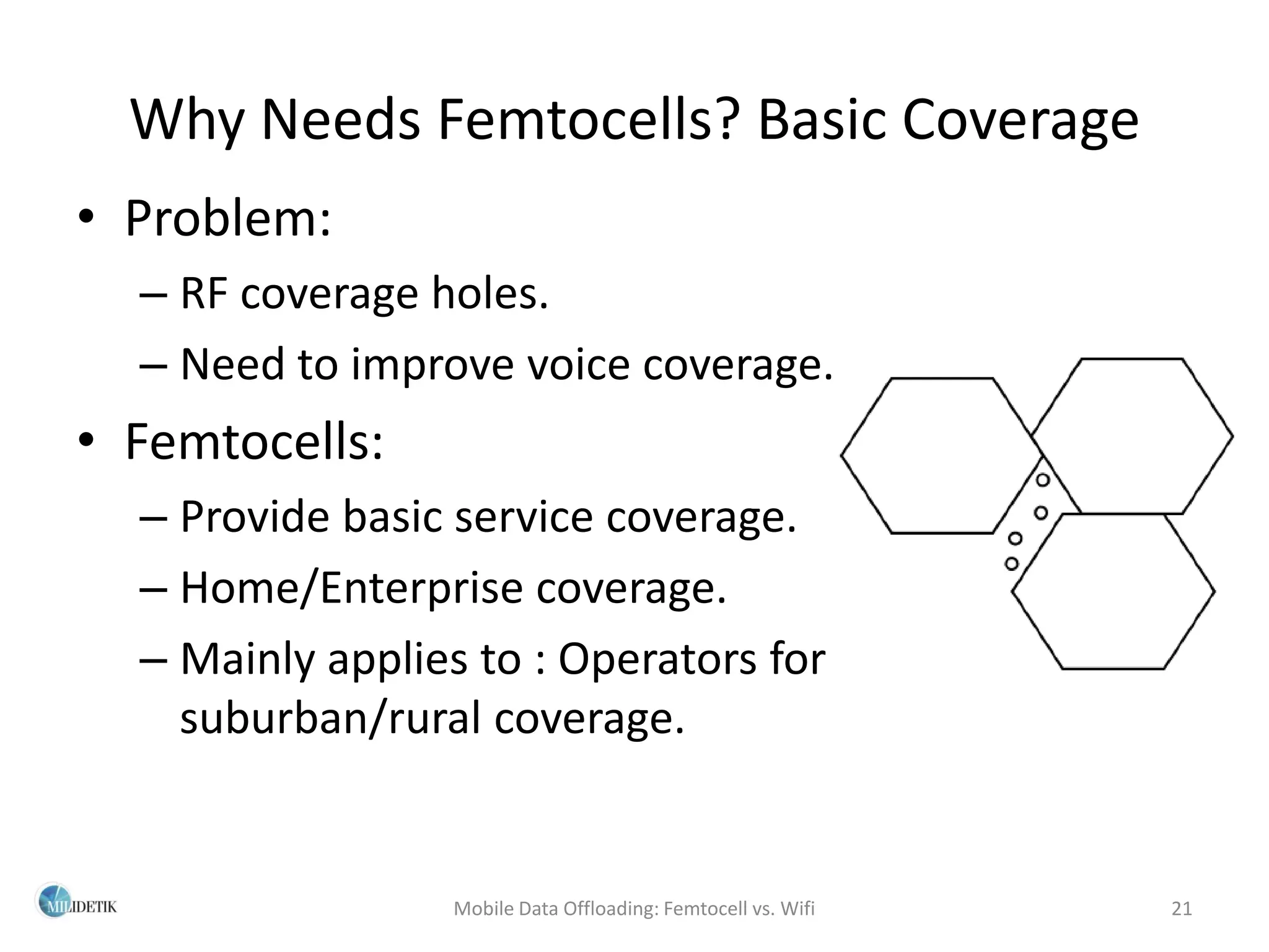 Why Needs Femtocells? Basic Coverage
• Problem:
  – RF coverage holes.
  – Need to improve voice coverage.
• Femtocells:
  – Provide basic service coverage.
  – Home/Enterprise coverage.
  – Mainly applies to : Operators for
    suburban/rural coverage.


                 Mobile Data Offloading: Femtocell vs. Wifi   21
 