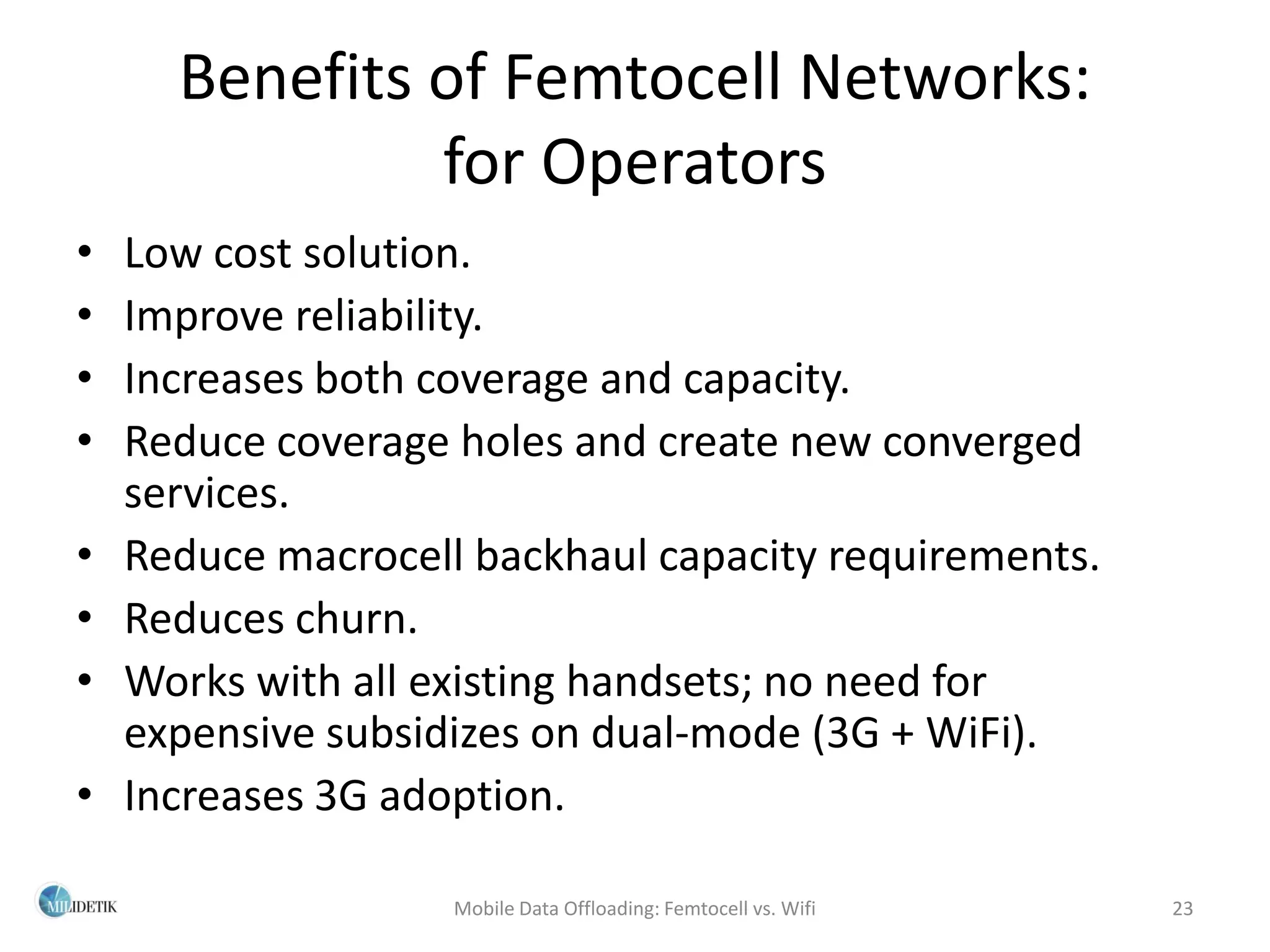 Benefits of Femtocell Networks:
               for Operators
•   Low cost solution.
•   Improve reliability.
•   Increases both coverage and capacity.
•   Reduce coverage holes and create new converged
    services.
•   Reduce macrocell backhaul capacity requirements.
•   Reduces churn.
•   Works with all existing handsets; no need for
    expensive subsidizes on dual-mode (3G + WiFi).
•   Increases 3G adoption.

                    Mobile Data Offloading: Femtocell vs. Wifi   23
 