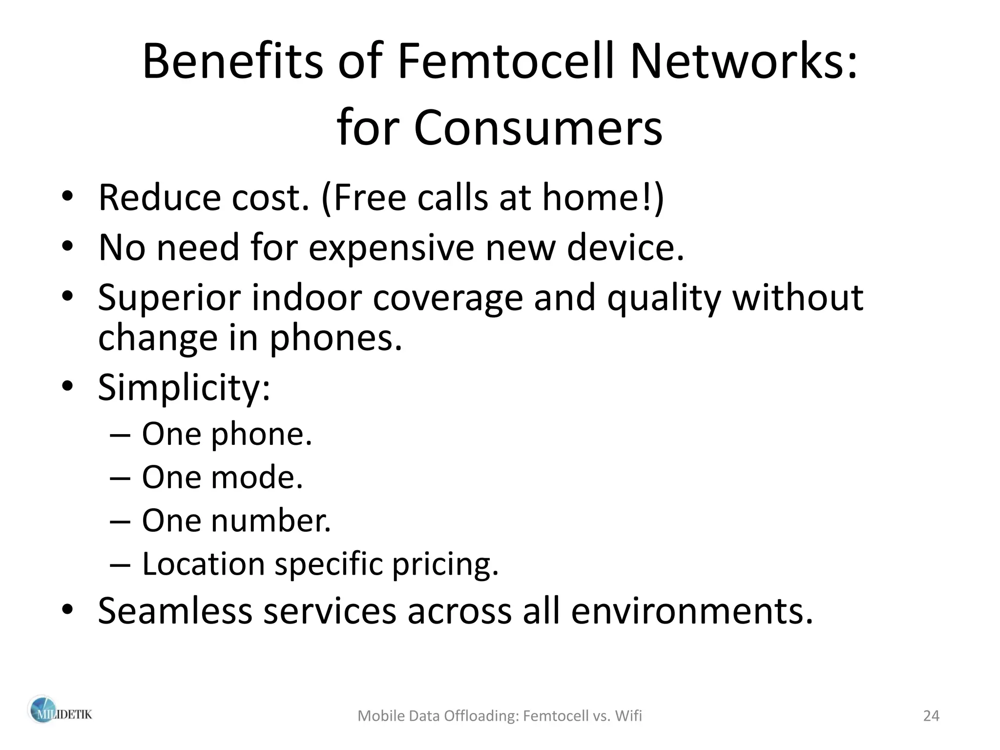 Benefits of Femtocell Networks:
               for Consumers
• Reduce cost. (Free calls at home!)
• No need for expensive new device.
• Superior indoor coverage and quality without
  change in phones.
• Simplicity:
  –   One phone.
  –   One mode.
  –   One number.
  –   Location specific pricing.
• Seamless services across all environments.

                     Mobile Data Offloading: Femtocell vs. Wifi   24
 