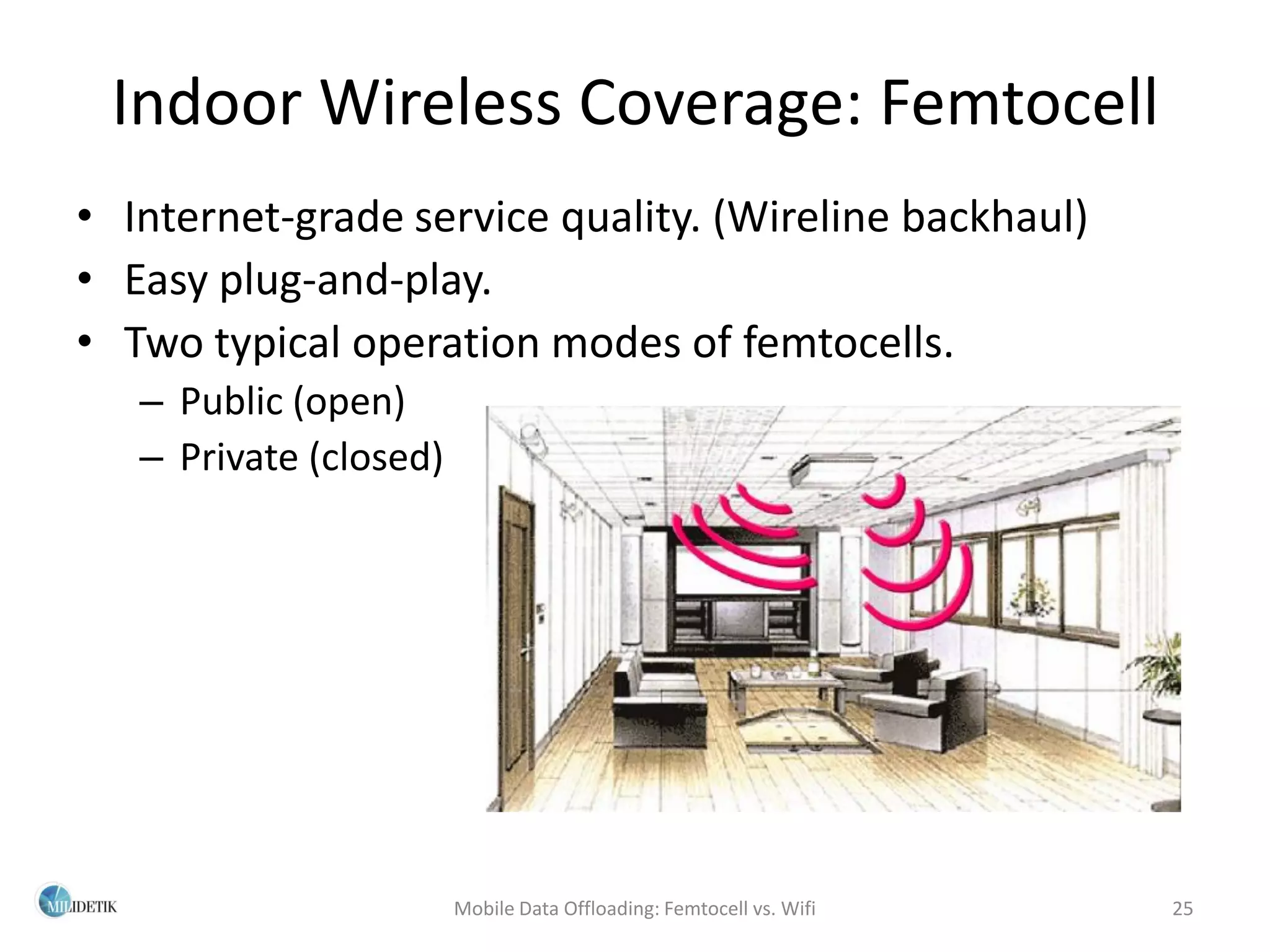 Indoor Wireless Coverage: Femtocell
• Internet-grade service quality. (Wireline backhaul)
• Easy plug-and-play.
• Two typical operation modes of femtocells.
   – Public (open)
   – Private (closed)




                        Mobile Data Offloading: Femtocell vs. Wifi   25
 