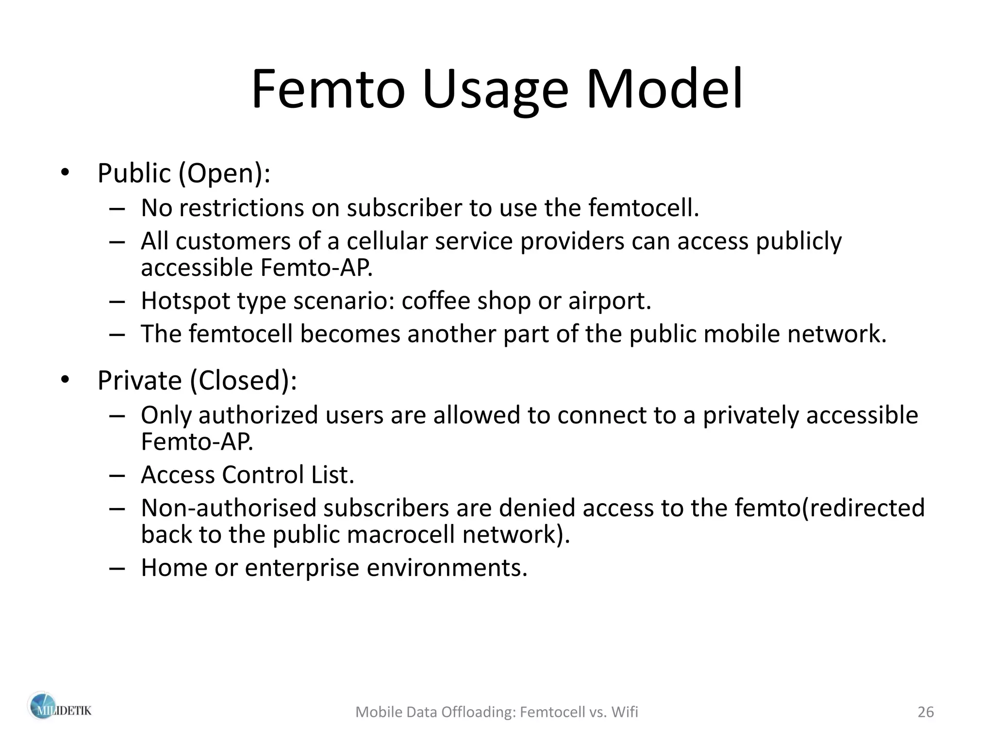 Femto Usage Model
• Public (Open):
   – No restrictions on subscriber to use the femtocell.
   – All customers of a cellular service providers can access publicly
     accessible Femto-AP.
   – Hotspot type scenario: coffee shop or airport.
   – The femtocell becomes another part of the public mobile network.
• Private (Closed):
   – Only authorized users are allowed to connect to a privately accessible
     Femto-AP.
   – Access Control List.
   – Non-authorised subscribers are denied access to the femto(redirected
     back to the public macrocell network).
   – Home or enterprise environments.




                        Mobile Data Offloading: Femtocell vs. Wifi        26
 