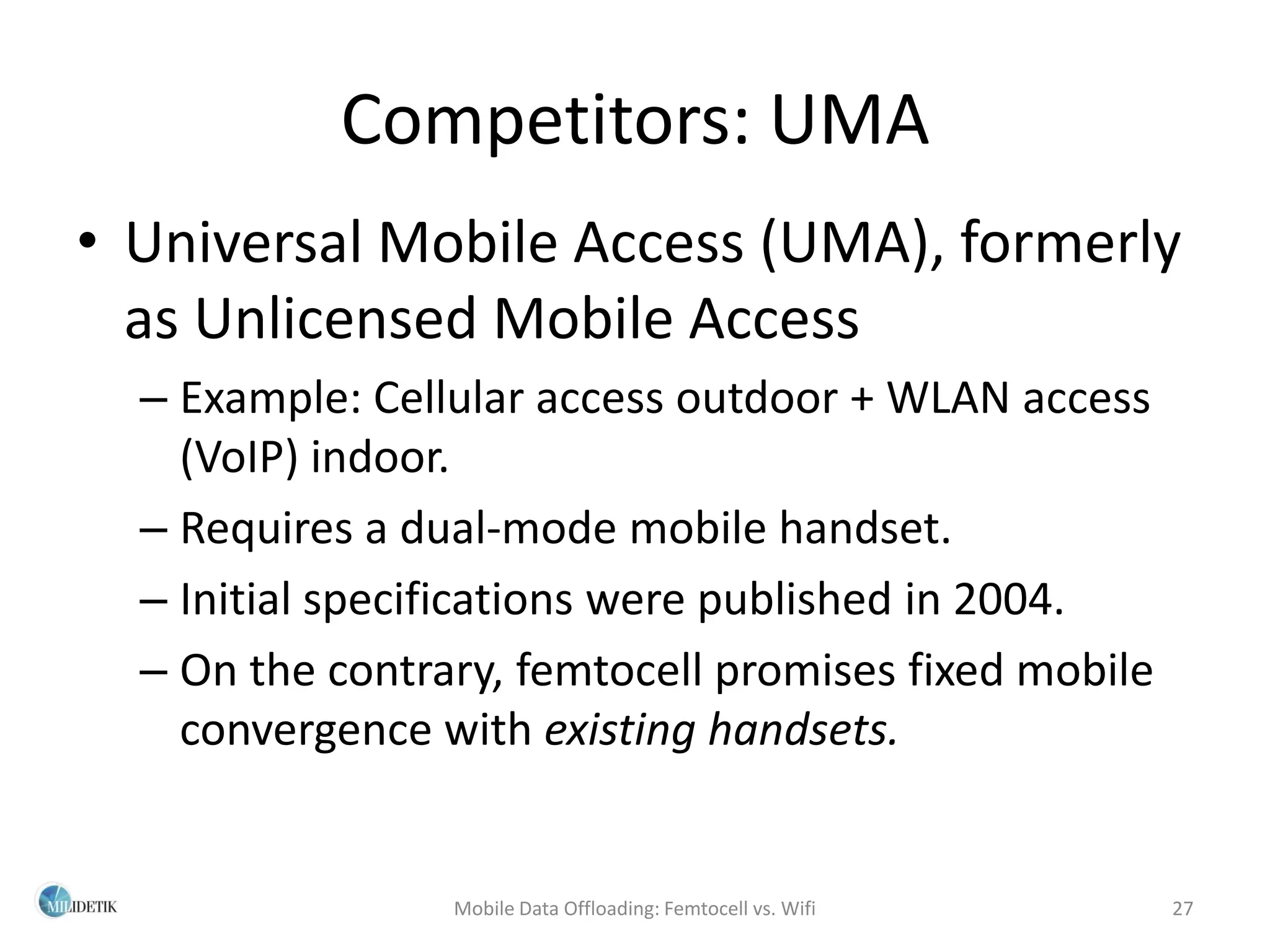Competitors: UMA
• Universal Mobile Access (UMA), formerly
  as Unlicensed Mobile Access
  – Example: Cellular access outdoor + WLAN access
    (VoIP) indoor.
  – Requires a dual-mode mobile handset.
  – Initial specifications were published in 2004.
  – On the contrary, femtocell promises fixed mobile
    convergence with existing handsets.


                 Mobile Data Offloading: Femtocell vs. Wifi   27
 