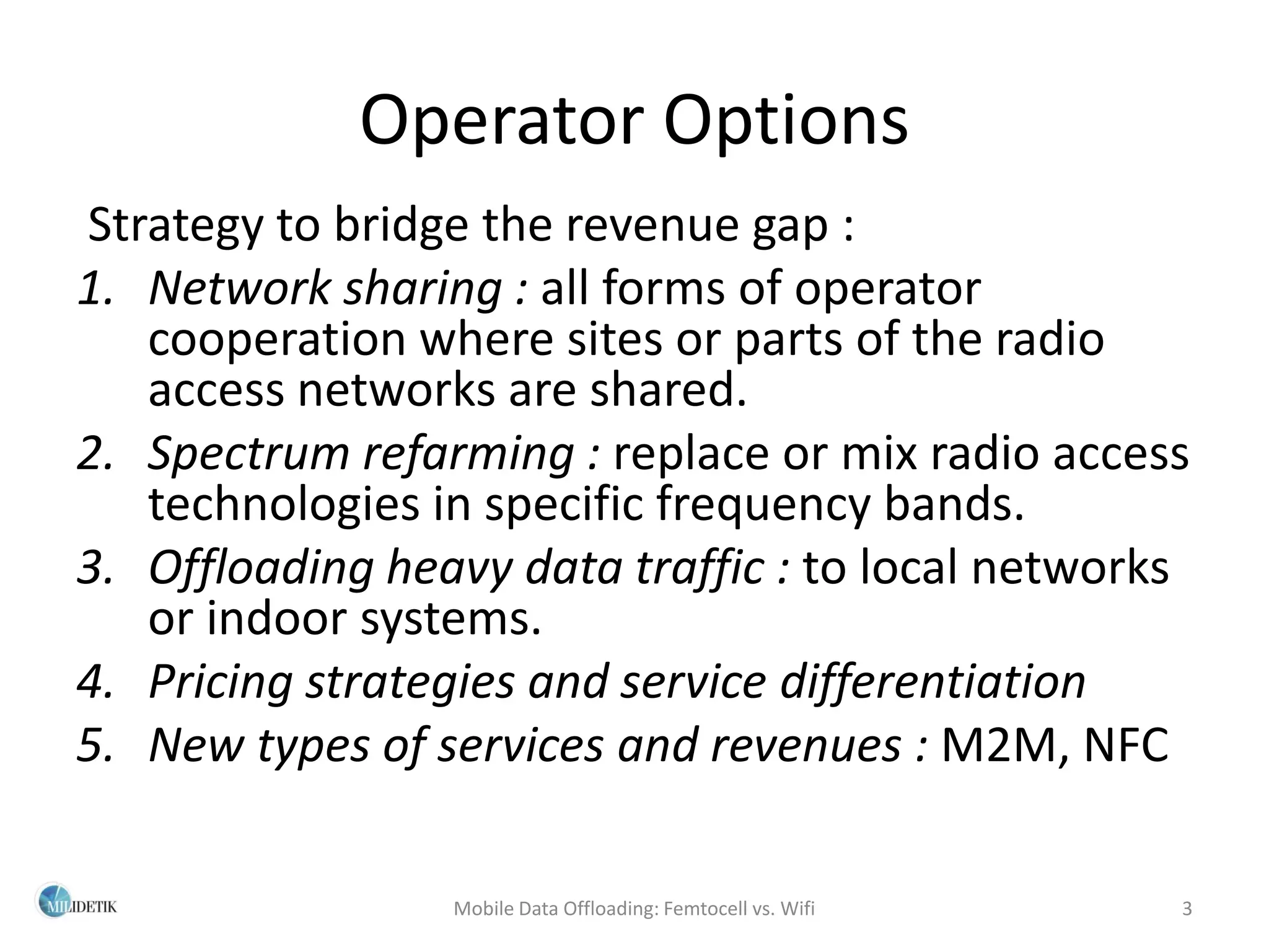 Operator Options
Strategy to bridge the revenue gap :
1. Network sharing : all forms of operator
   cooperation where sites or parts of the radio
   access networks are shared.
2. Spectrum refarming : replace or mix radio access
   technologies in specific frequency bands.
3. Offloading heavy data traffic : to local networks
   or indoor systems.
4. Pricing strategies and service differentiation
5. New types of services and revenues : M2M, NFC

                 Mobile Data Offloading: Femtocell vs. Wifi   3
 
