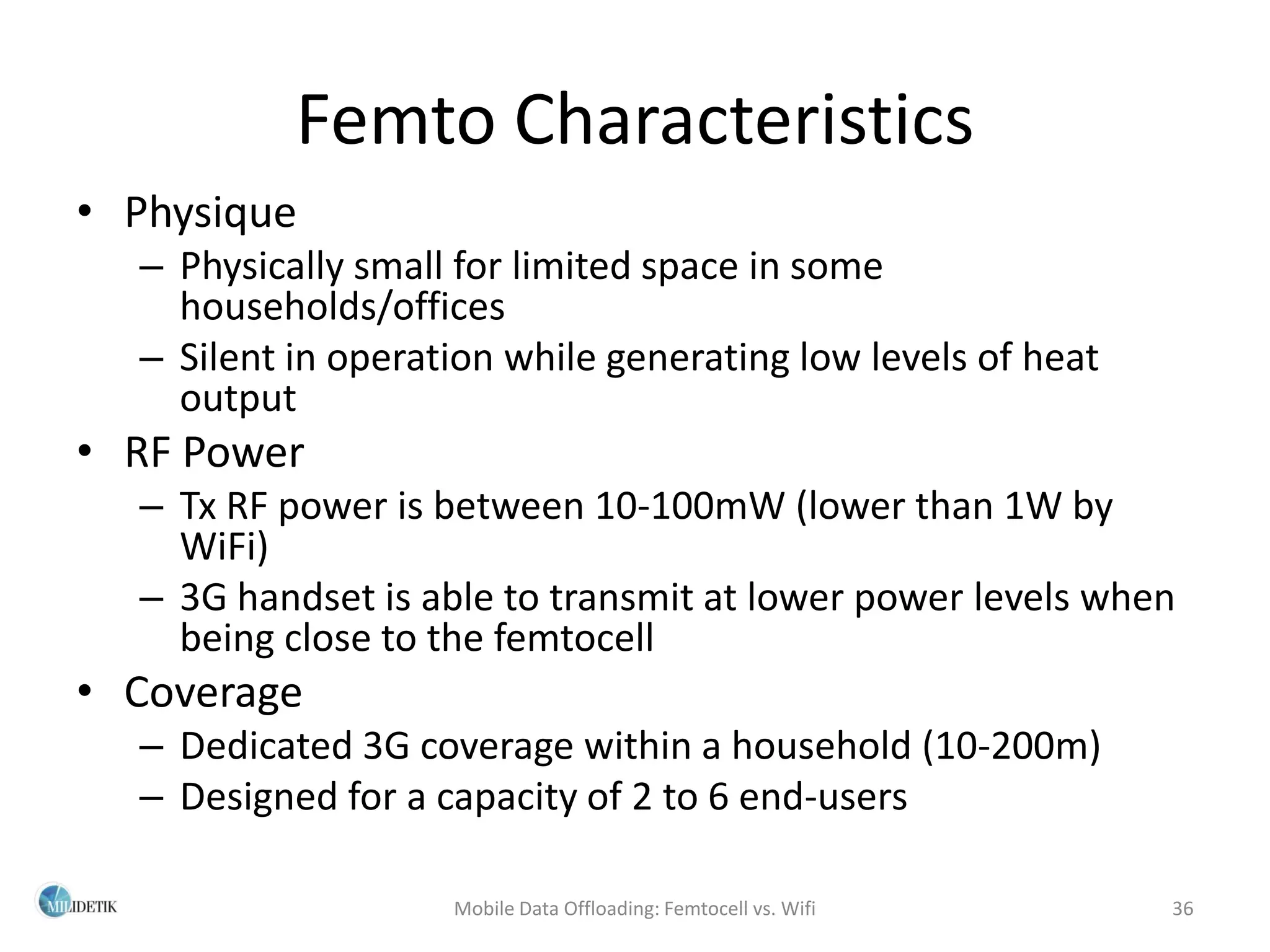 Femto Characteristics
• Physique
  – Physically small for limited space in some
    households/offices
  – Silent in operation while generating low levels of heat
    output
• RF Power
  – Tx RF power is between 10-100mW (lower than 1W by
    WiFi)
  – 3G handset is able to transmit at lower power levels when
    being close to the femtocell
• Coverage
  – Dedicated 3G coverage within a household (10-200m)
  – Designed for a capacity of 2 to 6 end-users

                    Mobile Data Offloading: Femtocell vs. Wifi   36
 