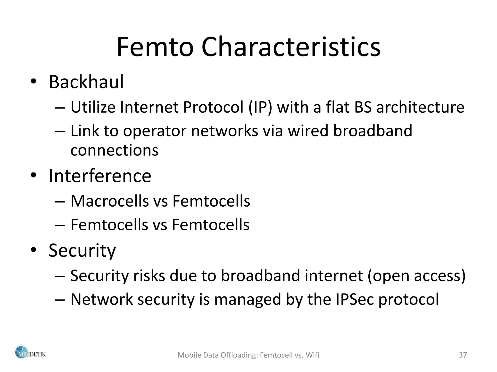 Femto Characteristics
• Backhaul
  – Utilize Internet Protocol (IP) with a flat BS architecture
  – Link to operator networks via wired broadband
    connections
• Interference
  – Macrocells vs Femtocells
  – Femtocells vs Femtocells
• Security
  – Security risks due to broadband internet (open access)
  – Network security is managed by the IPSec protocol

                   Mobile Data Offloading: Femtocell vs. Wifi   37
 