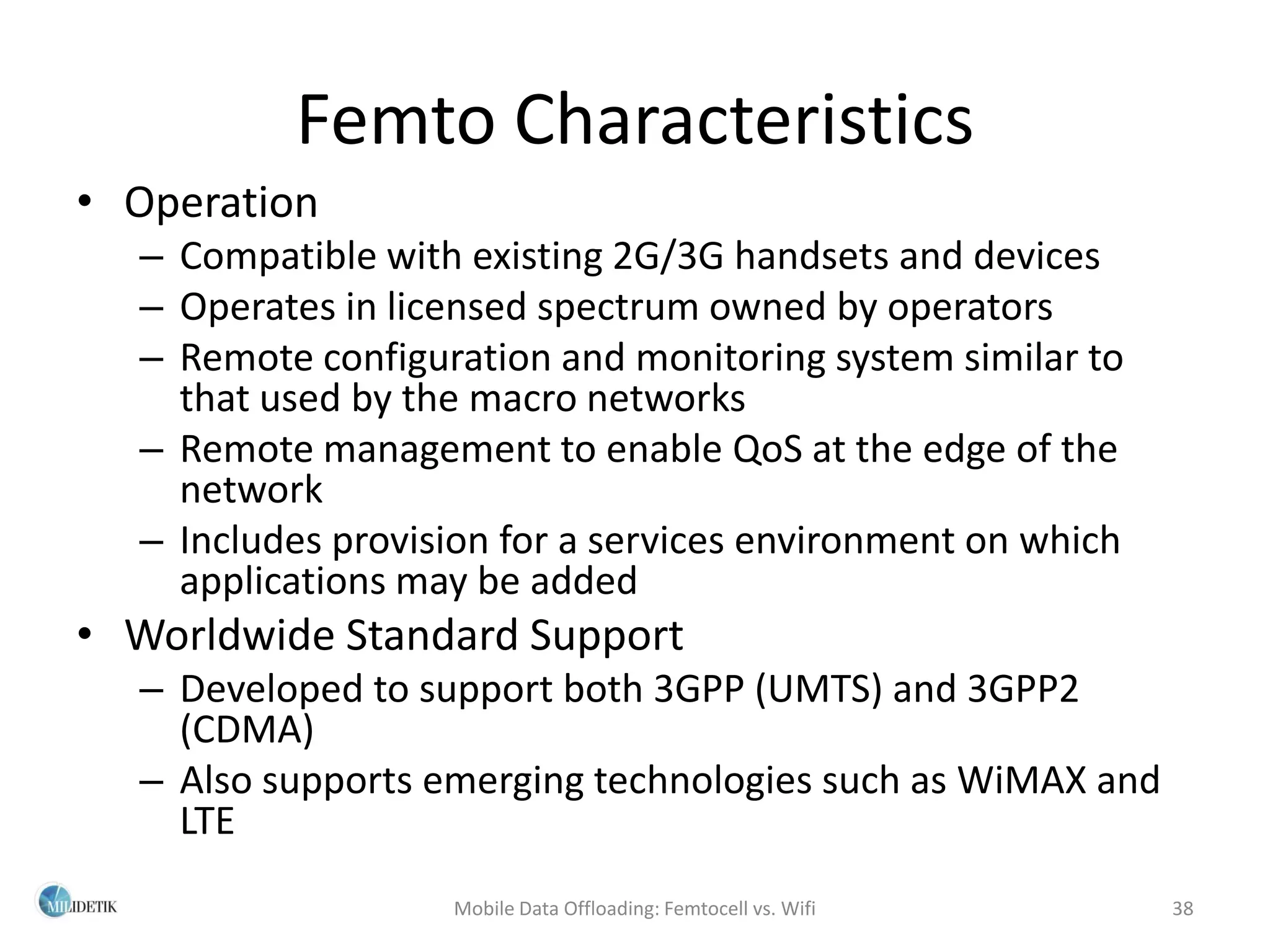 Femto Characteristics
• Operation
  – Compatible with existing 2G/3G handsets and devices
  – Operates in licensed spectrum owned by operators
  – Remote configuration and monitoring system similar to
    that used by the macro networks
  – Remote management to enable QoS at the edge of the
    network
  – Includes provision for a services environment on which
    applications may be added
• Worldwide Standard Support
  – Developed to support both 3GPP (UMTS) and 3GPP2
    (CDMA)
  – Also supports emerging technologies such as WiMAX and
    LTE
                   Mobile Data Offloading: Femtocell vs. Wifi   38
 
