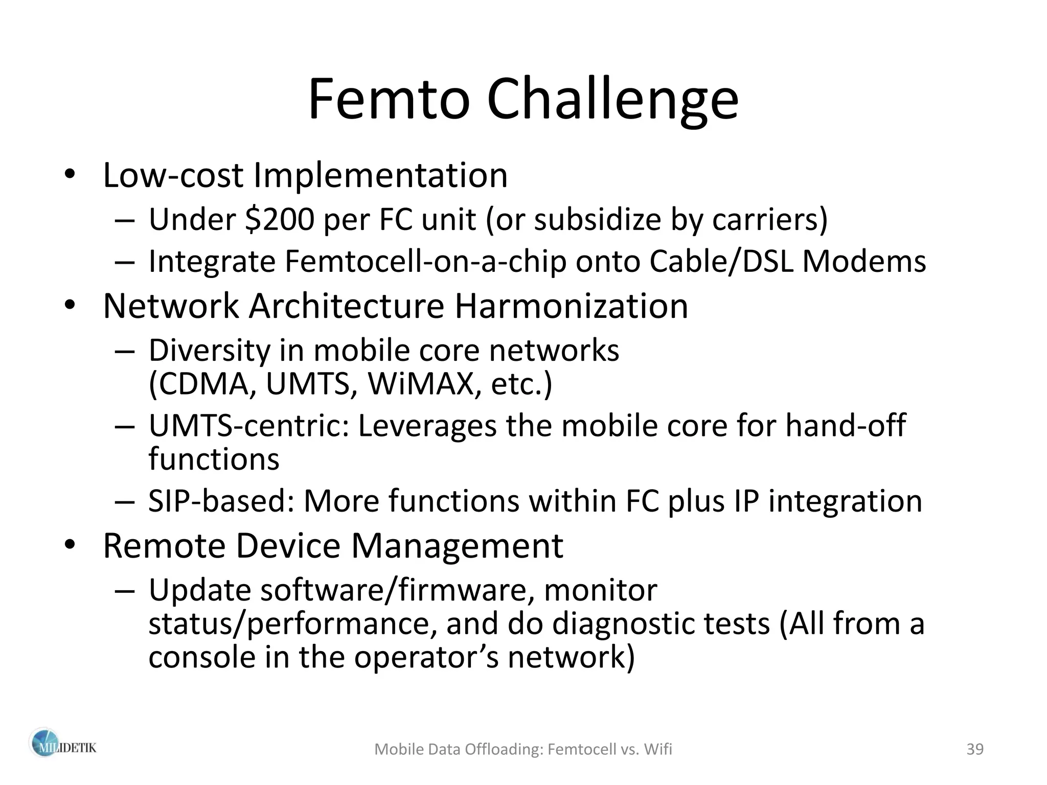 Femto Challenge
• Low-cost Implementation
   – Under $200 per FC unit (or subsidize by carriers)
   – Integrate Femtocell-on-a-chip onto Cable/DSL Modems
• Network Architecture Harmonization
   – Diversity in mobile core networks
     (CDMA, UMTS, WiMAX, etc.)
   – UMTS-centric: Leverages the mobile core for hand-off
     functions
   – SIP-based: More functions within FC plus IP integration
• Remote Device Management
   – Update software/firmware, monitor
     status/performance, and do diagnostic tests (All from a
     console in the operator’s network)

                     Mobile Data Offloading: Femtocell vs. Wifi   39
 