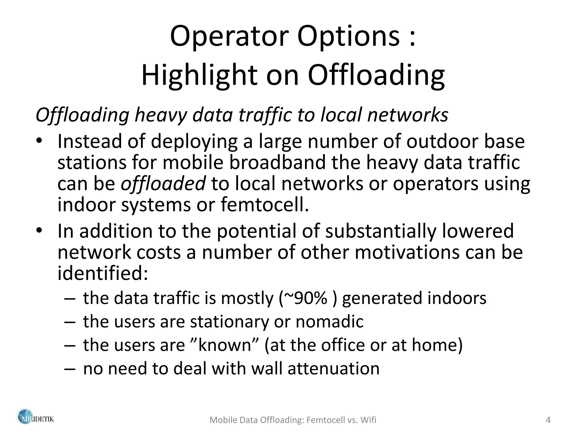 Operator Options :
              Highlight on Offloading
Offloading heavy data traffic to local networks
• Instead of deploying a large number of outdoor base
  stations for mobile broadband the heavy data traffic
  can be offloaded to local networks or operators using
  indoor systems or femtocell.
• In addition to the potential of substantially lowered
  network costs a number of other motivations can be
  identified:
   –   the data traffic is mostly (~90% ) generated indoors
   –   the users are stationary or nomadic
   –   the users are ”known” (at the office or at home)
   –   no need to deal with wall attenuation

                       Mobile Data Offloading: Femtocell vs. Wifi   4
 