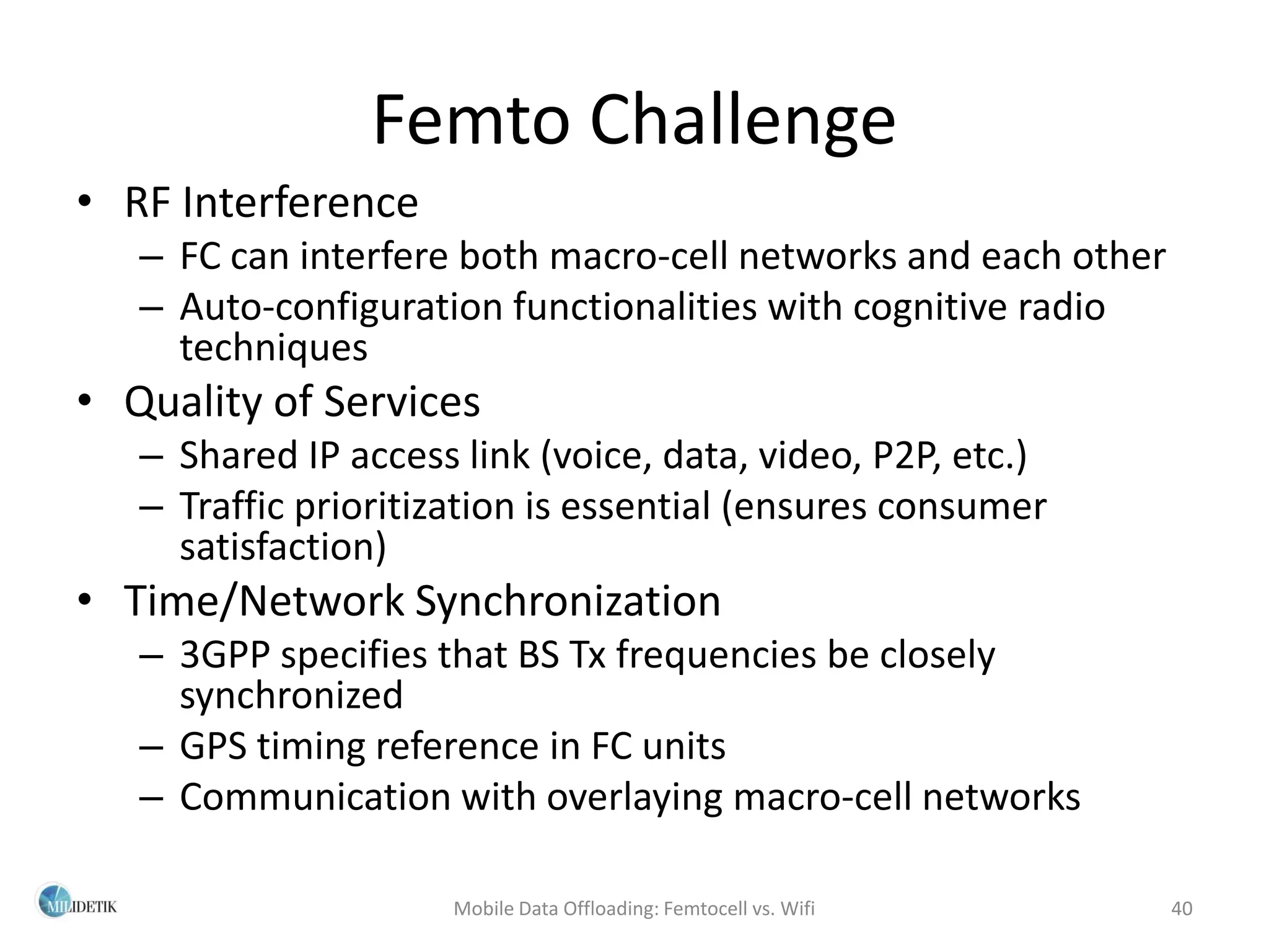 Femto Challenge
• RF Interference
   – FC can interfere both macro-cell networks and each other
   – Auto-configuration functionalities with cognitive radio
     techniques
• Quality of Services
   – Shared IP access link (voice, data, video, P2P, etc.)
   – Traffic prioritization is essential (ensures consumer
     satisfaction)
• Time/Network Synchronization
   – 3GPP specifies that BS Tx frequencies be closely
     synchronized
   – GPS timing reference in FC units
   – Communication with overlaying macro-cell networks

                      Mobile Data Offloading: Femtocell vs. Wifi   40
 