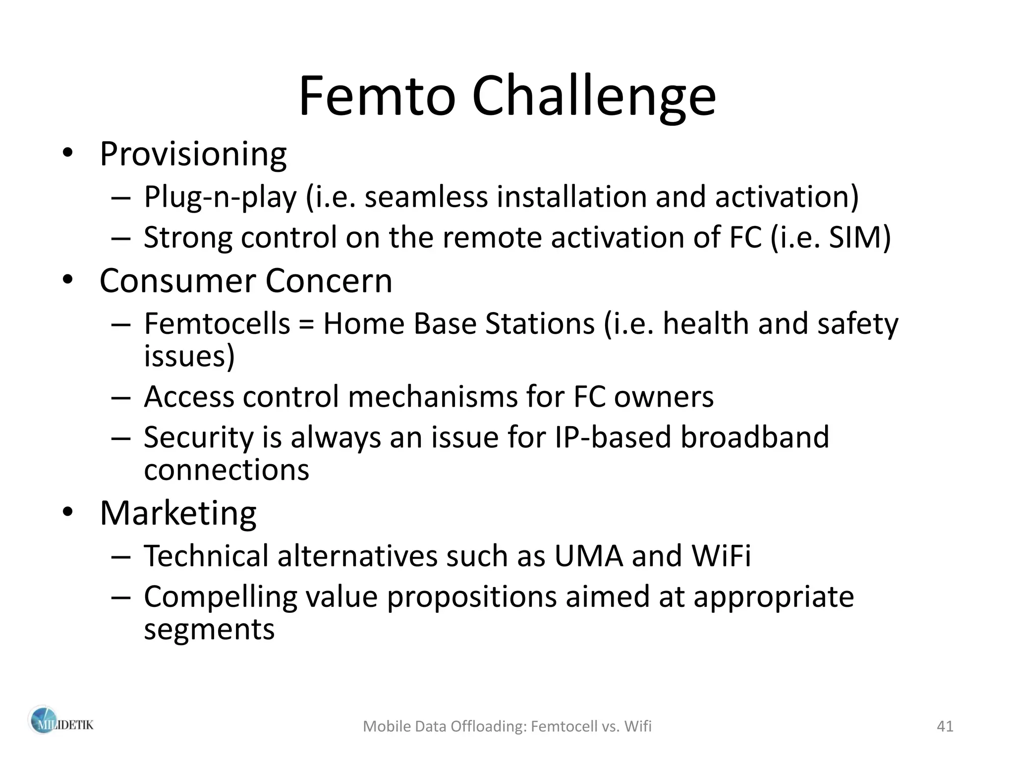 Femto Challenge
• Provisioning
   – Plug-n-play (i.e. seamless installation and activation)
   – Strong control on the remote activation of FC (i.e. SIM)
• Consumer Concern
   – Femtocells = Home Base Stations (i.e. health and safety
     issues)
   – Access control mechanisms for FC owners
   – Security is always an issue for IP-based broadband
     connections
• Marketing
   – Technical alternatives such as UMA and WiFi
   – Compelling value propositions aimed at appropriate
     segments

                     Mobile Data Offloading: Femtocell vs. Wifi   41
 