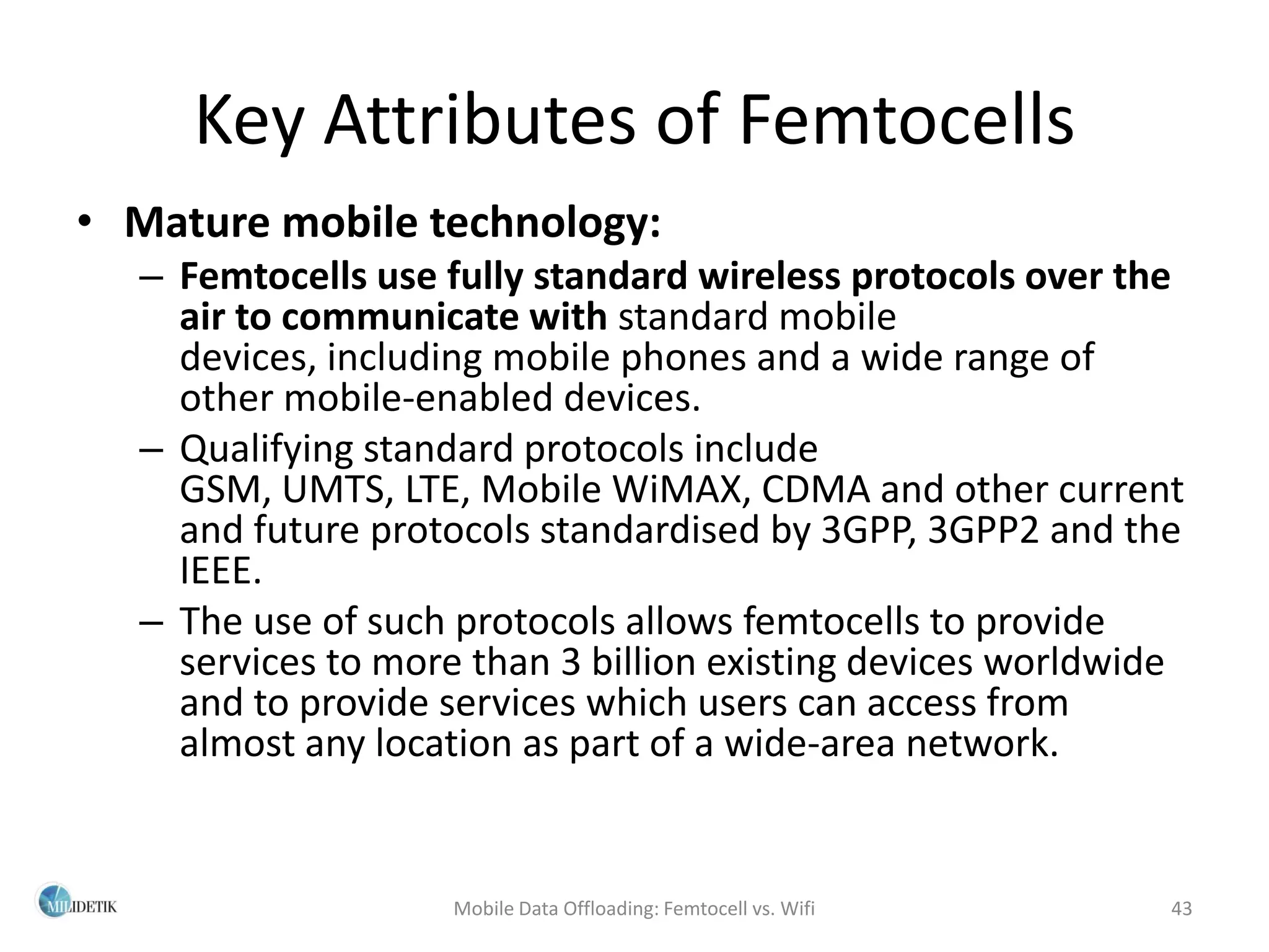 Key Attributes of Femtocells
• Mature mobile technology:
  – Femtocells use fully standard wireless protocols over the
    air to communicate with standard mobile
    devices, including mobile phones and a wide range of
    other mobile-enabled devices.
  – Qualifying standard protocols include
    GSM, UMTS, LTE, Mobile WiMAX, CDMA and other current
    and future protocols standardised by 3GPP, 3GPP2 and the
    IEEE.
  – The use of such protocols allows femtocells to provide
    services to more than 3 billion existing devices worldwide
    and to provide services which users can access from
    almost any location as part of a wide-area network.


                    Mobile Data Offloading: Femtocell vs. Wifi   43
 