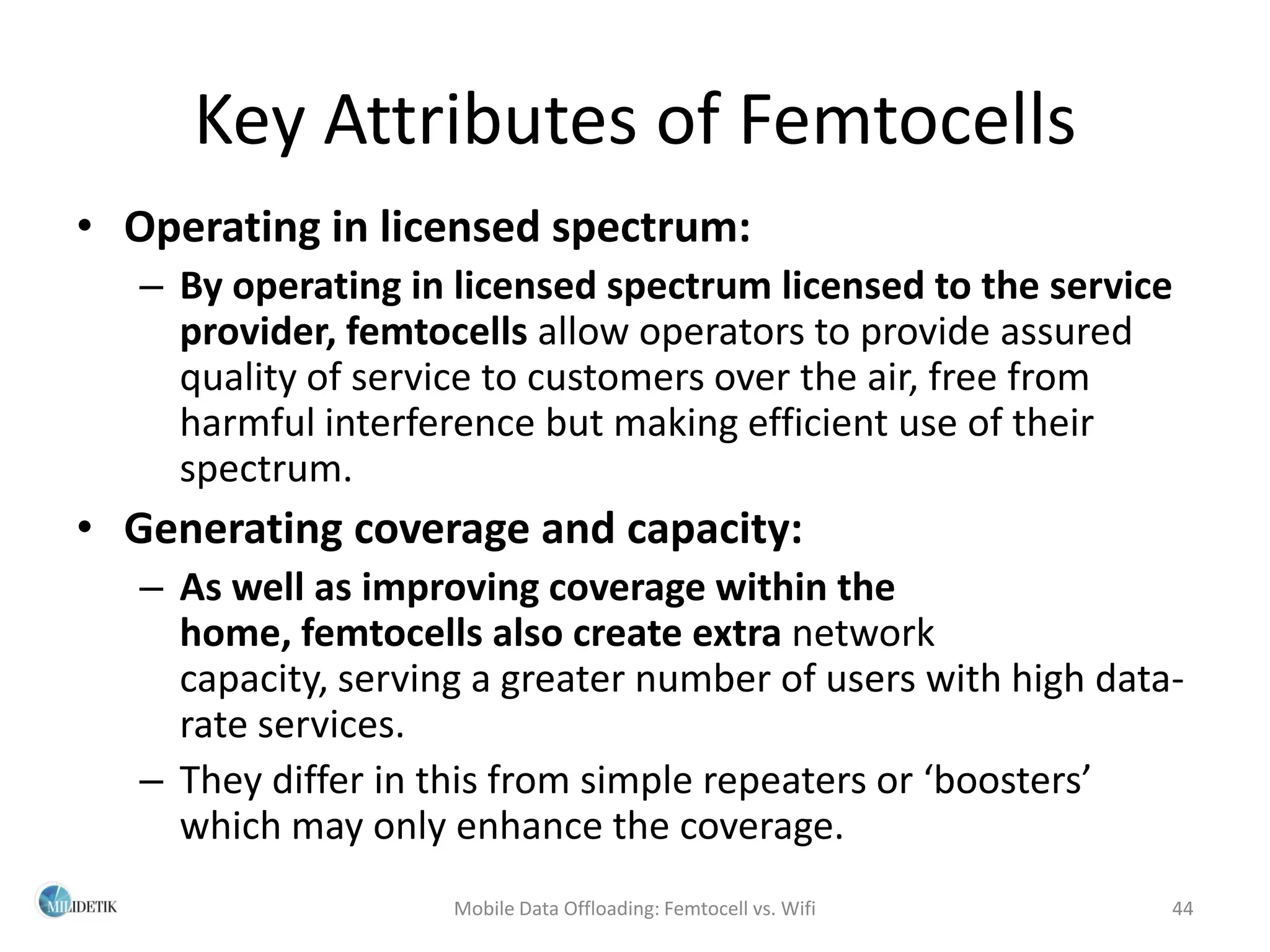 Key Attributes of Femtocells
• Operating in licensed spectrum:
   – By operating in licensed spectrum licensed to the service
     provider, femtocells allow operators to provide assured
     quality of service to customers over the air, free from
     harmful interference but making efficient use of their
     spectrum.
• Generating coverage and capacity:
   – As well as improving coverage within the
     home, femtocells also create extra network
     capacity, serving a greater number of users with high data-
     rate services.
   – They differ in this from simple repeaters or ‘boosters’
     which may only enhance the coverage.
                     Mobile Data Offloading: Femtocell vs. Wifi   44
 