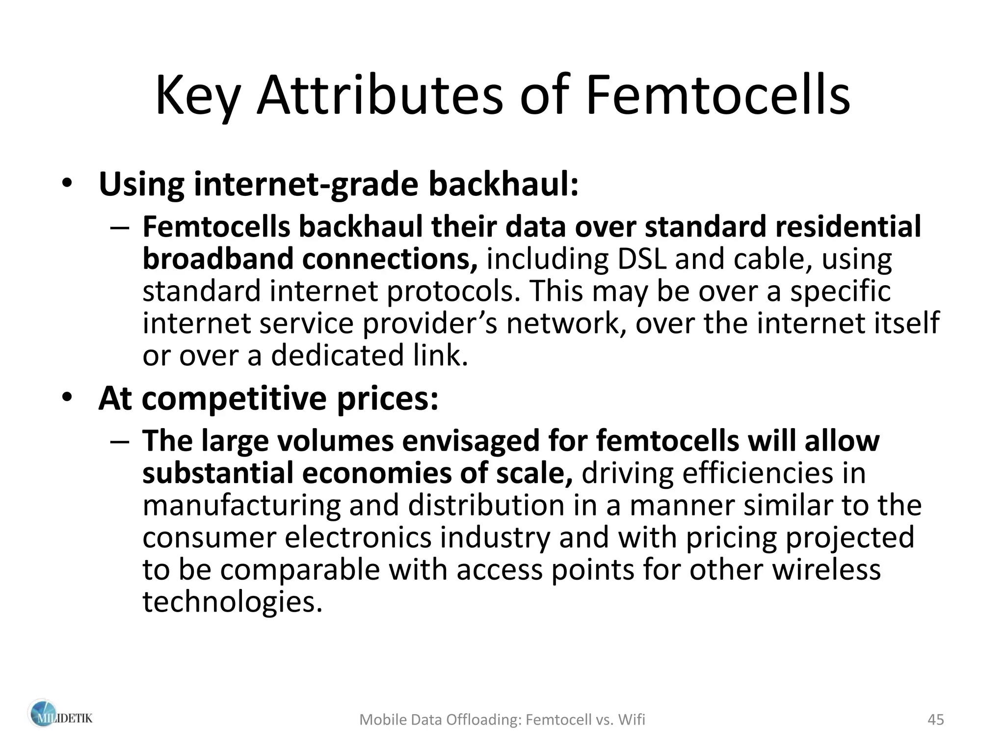 Key Attributes of Femtocells
• Using internet-grade backhaul:
   – Femtocells backhaul their data over standard residential
     broadband connections, including DSL and cable, using
     standard internet protocols. This may be over a specific
     internet service provider’s network, over the internet itself
     or over a dedicated link.
• At competitive prices:
   – The large volumes envisaged for femtocells will allow
     substantial economies of scale, driving efficiencies in
     manufacturing and distribution in a manner similar to the
     consumer electronics industry and with pricing projected
     to be comparable with access points for other wireless
     technologies.


                     Mobile Data Offloading: Femtocell vs. Wifi   45
 