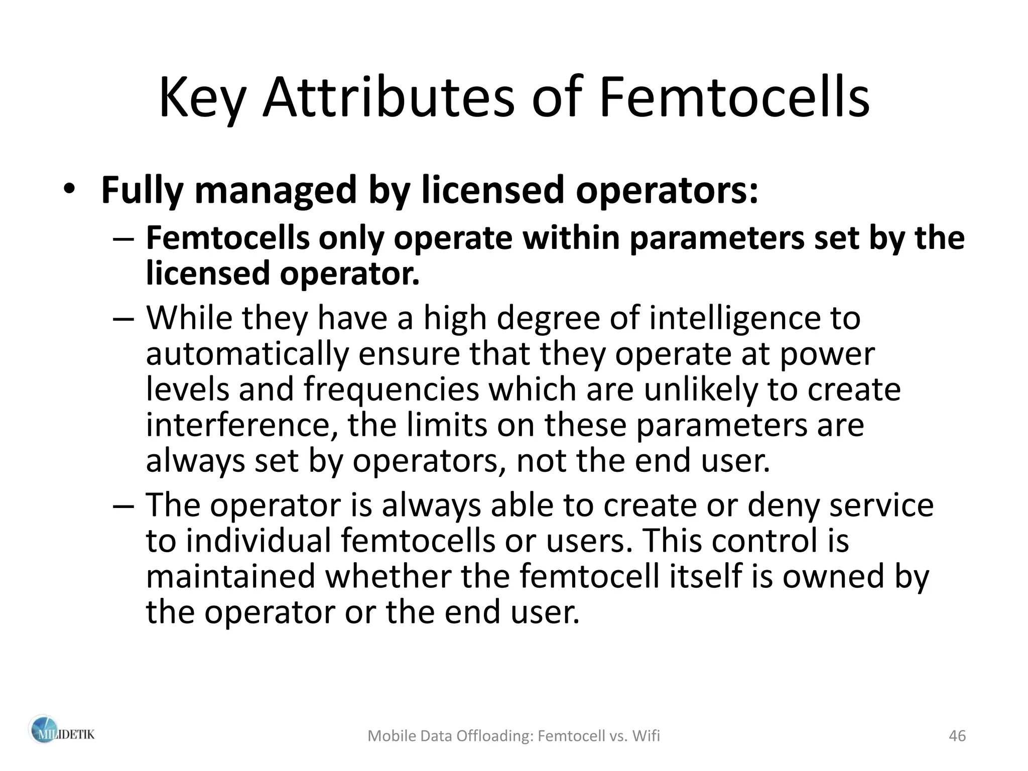 Key Attributes of Femtocells
• Fully managed by licensed operators:
  – Femtocells only operate within parameters set by the
    licensed operator.
  – While they have a high degree of intelligence to
    automatically ensure that they operate at power
    levels and frequencies which are unlikely to create
    interference, the limits on these parameters are
    always set by operators, not the end user.
  – The operator is always able to create or deny service
    to individual femtocells or users. This control is
    maintained whether the femtocell itself is owned by
    the operator or the end user.


                  Mobile Data Offloading: Femtocell vs. Wifi   46
 