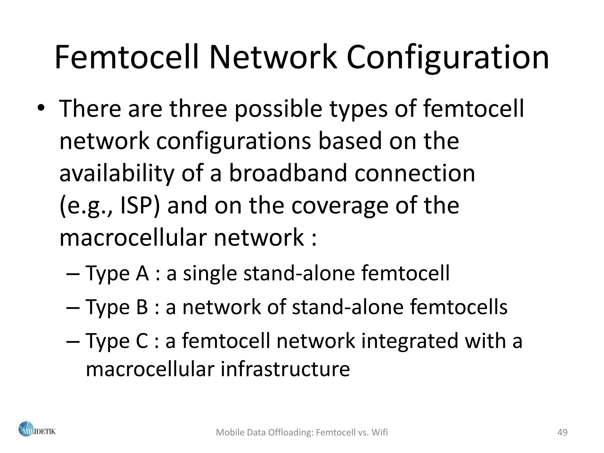 Femtocell Network Configuration
• There are three possible types of femtocell
  network configurations based on the
  availability of a broadband connection
  (e.g., ISP) and on the coverage of the
  macrocellular network :
  – Type A : a single stand-alone femtocell
  – Type B : a network of stand-alone femtocells
  – Type C : a femtocell network integrated with a
    macrocellular infrastructure

                 Mobile Data Offloading: Femtocell vs. Wifi   49
 
