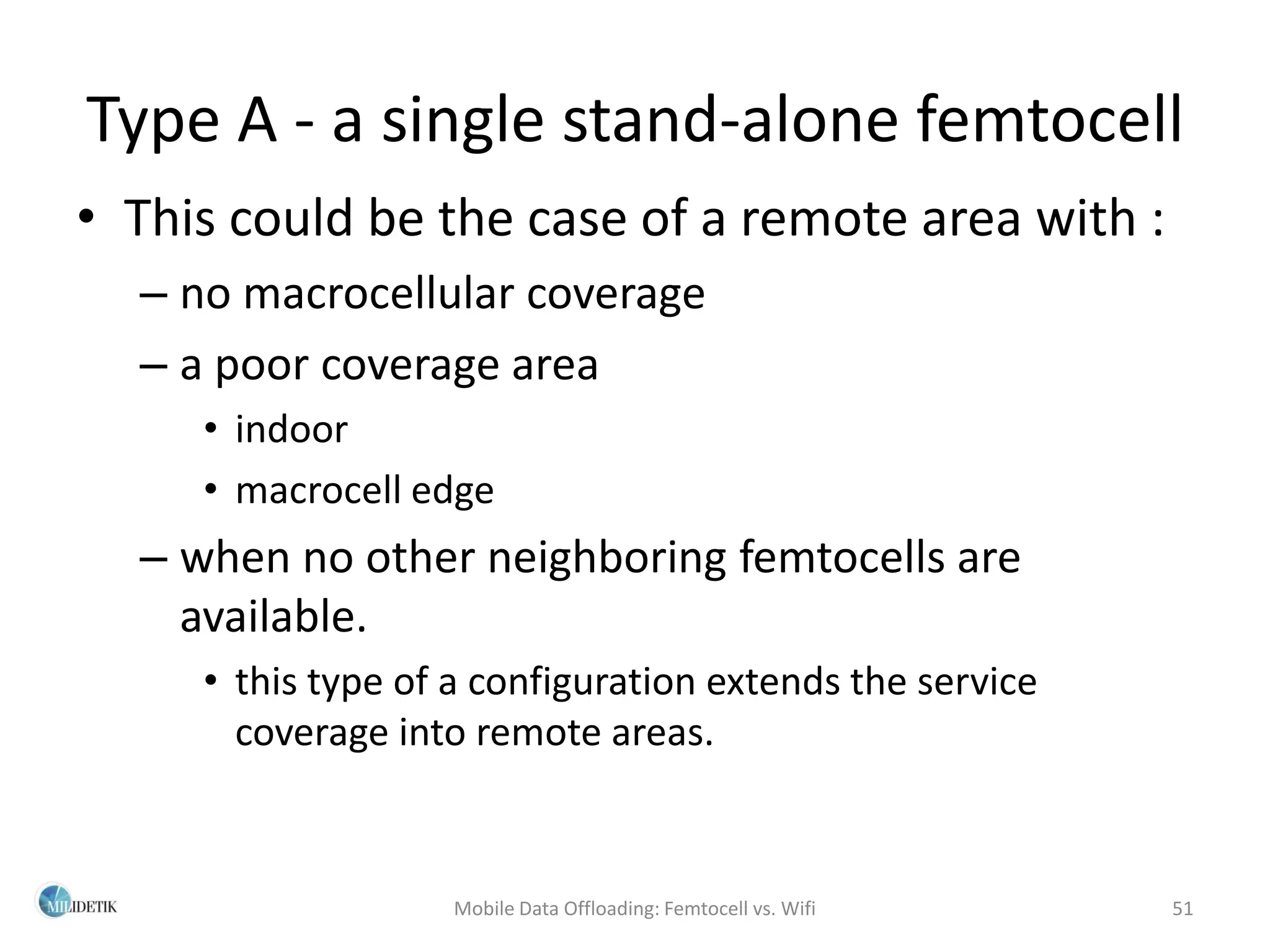 Type A - a single stand-alone femtocell
• This could be the case of a remote area with :
  – no macrocellular coverage
  – a poor coverage area
     • indoor
     • macrocell edge
  – when no other neighboring femtocells are
    available.
     • this type of a configuration extends the service
       coverage into remote areas.



                    Mobile Data Offloading: Femtocell vs. Wifi   51
 