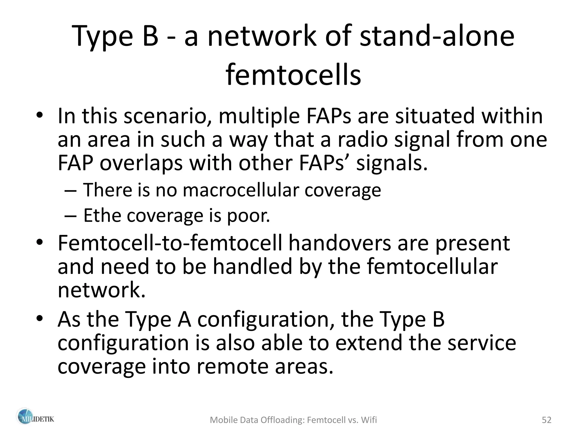 Type B - a network of stand-alone
               femtocells
• In this scenario, multiple FAPs are situated within
  an area in such a way that a radio signal from one
  FAP overlaps with other FAPs’ signals.
   – There is no macrocellular coverage
   – Ethe coverage is poor.
• Femtocell-to-femtocell handovers are present
  and need to be handled by the femtocellular
  network.
• As the Type A configuration, the Type B
  configuration is also able to extend the service
  coverage into remote areas.

                   Mobile Data Offloading: Femtocell vs. Wifi   52
 