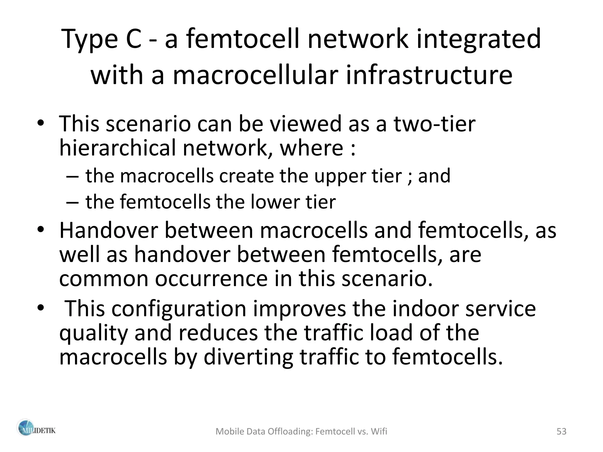 Type C - a femtocell network integrated
    with a macrocellular infrastructure
• This scenario can be viewed as a two-tier
  hierarchical network, where :
  – the macrocells create the upper tier ; and
  – the femtocells the lower tier
• Handover between macrocells and femtocells, as
  well as handover between femtocells, are
  common occurrence in this scenario.
• This configuration improves the indoor service
  quality and reduces the traffic load of the
  macrocells by diverting traffic to femtocells.

                   Mobile Data Offloading: Femtocell vs. Wifi   53
 